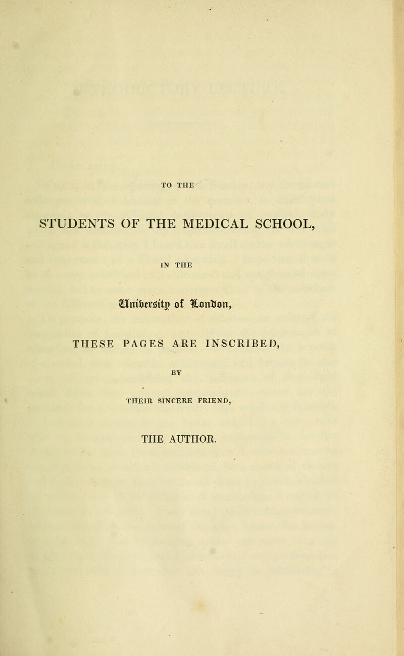 STUDENTS OF THE MEDICAL SCHOOL, IN THE ^ni^tx^it^ of Unutron, THESE PAGES ARE INSCRIBED, BY THEIR SINCERE FRIEND, THE AUTHOR.