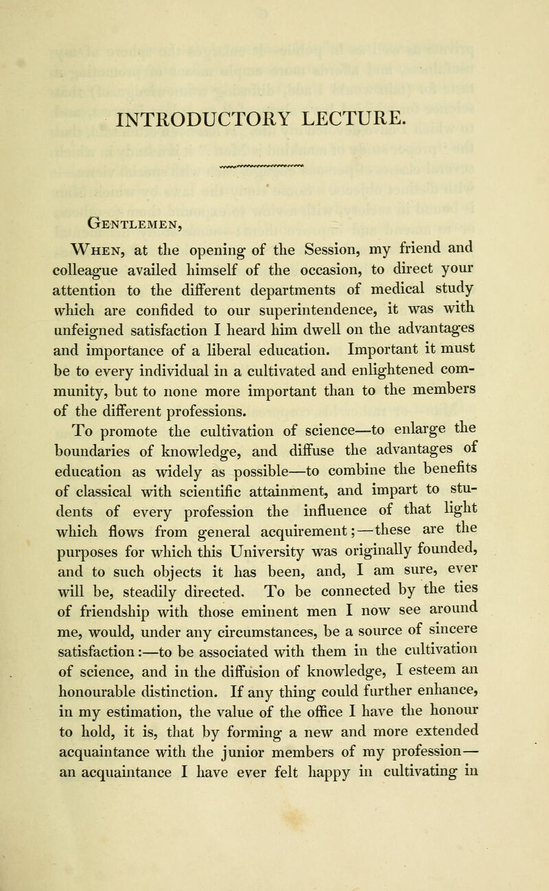 INTRODUCTORY LECTURE. Gentlemen, When, at the opening of tlie Session, my friend and colleague availed himself of the occasion, to direct your attention to the different departments of medical study which are confided to our superintendence, it was with unfeigned satisfaction I heard him dwell on the advantages and importance of a liberal education. Important it must be to every individual in a cultivated and enlightened com- munity, but to none more important than to the members of the different professions. To promote the cultivation of science—to enlarge the boundaries of knowledge, and diffuse the advantages of education as widely as possible—to combine the benefits of classical with scientific attainment, and impart to stu- dents of every profession the influence of that light which flows from general acquirement;—these are the purposes for which this University was originally founded, and to such objects it has been, and, I am sure, ever will be, steadily directed. To be connected by the ties of friendship with those eminent men I now see around me, would, under any circumstances, be a source of smcere satisfaction:—to be associated with them in the cultivation of science, and in the diffusion of knowledge, I esteem an honourable distinction. If any thing could further enhance, in my estimation, the value of the ofiice I have the honour to hold, it is, that by forming a new and more extended acquaintance with the junior members of my profession— an acquaintance I have ever felt happy in cultivating in