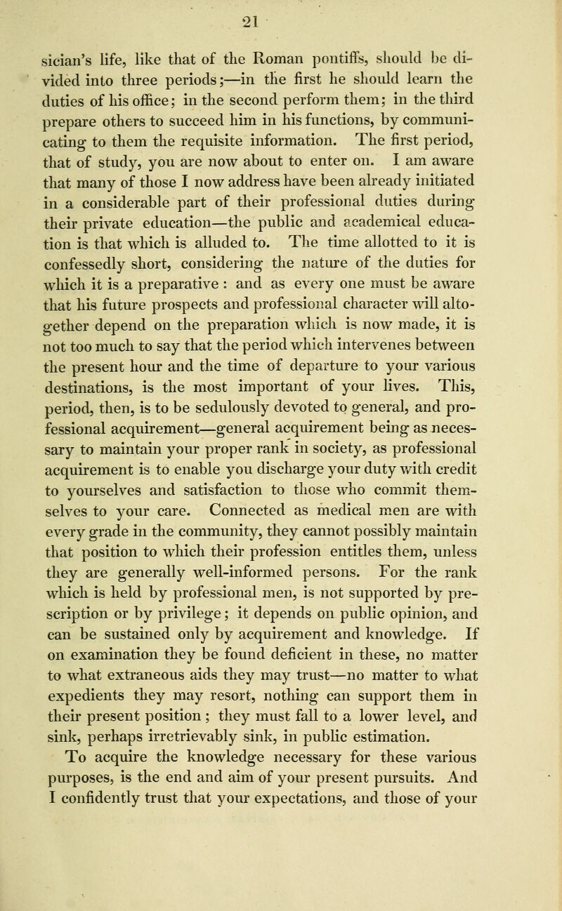 siciaii's life, like that of the Roman pontiffs, should be di- vided into three periods;—in tlie first he should learn the duties of his office; in the second perform them; in the third prepare others to succeed him in his functions, by communi- cating to them the requisite information. The first period, that of study, you are now about to enter on. I am aware that many of those I now address have been already initiated in a considerable part of their professional duties during their private education—the public and academical educa- tion is that which is alluded to. The time allotted to it is confessedly short, considering the natiu-e of the duties for wliich it is a preparative : and as every one must be aware that his future prospects and professional character will alto- gether depend on the preparation which is now made, it is not too much to say that the period which intervenes between the present hour and the time of departure to your various destinations, is the most important of your lives. This, period, then, is to be sedulously devoted to general, and pro- fessional acquirement—general acquirement being as neces- sary to maintain your proper rank in society, as professional acquirement is to enable you discharge your duty v/ith credit to yourselves and satisfaction to those who commit them- selves to your care. Connected as medical men are with every grade in the community, they cannot possibly maintain that position to which their profession entitles them, unless they are generally well-informed persons. For the rank which is held by professional men, is not supported by pre- scription or by privilege; it depends on public opinion, and can be sustained only by acquirement and knowledge. If on examination they be found deficient in these, no matter to what extraneous aids they may trust—no matter to what expedients they may resort, nothing can support them in their present position ; they must fall to a lower level, and sink, perhaps irretrievably sink, in public estimation. To acquire the knowledge necessary for these various purposes, is the end and aim of your present pursuits. And I confidently trust that your expectations, and those of your