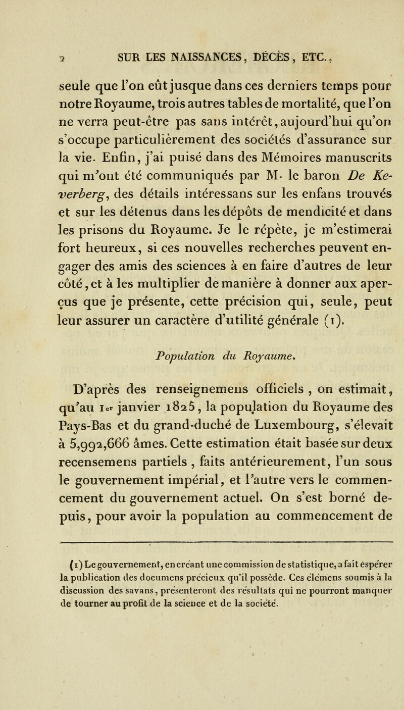 seule que l'on eût jusque dans ces derniers temps pour \ notre Royaume, trois autres tables de mortalité, que l'on j ne verra peut-être pas sans intérêt,aujourd'hui qu'on ' s'occupe particulièrement des sociétés d'assurance sur ■ la vie. Enfin, j'ai puisé dans des Mémoires manuscrits ! qui m^ont été communiqués par M« le baron De Ke- ' verberg^ des détails intéressans sur les enfans trouvés \ et sur les détenus dans les dépôts de mendicité et dans \ les prisons du Royaume. Je le répète, je m'estimerai ; fort heureux, si ces nouvelles recherches peuvent en- ; gager des amis des sciences à en faire d'autres de leur ; côté, et à les multiplier de manière à donner aux aper- : eus que je présente, cette précision qui, seule, peut leur assurer un caractère d'utilité générale (i). . ] Population du Royaume, \ 1 i D'après des renseignemens officiels, on estimait, j qu'au 1er janvier iBaS, la population du Royaume des j Pays-Bas et du grand-duché de Luxembourg, s'élevait à 5,99^,666 âmes. Cette estimation était basée sur deux ; recensemens partiels , faits antérieurement, l'un sous ; le gouvernement impérial, et l'autre vers le commen- : cément du gouvernement actuel. On s'est borné de- puis, pour avoir la population au commencement de (i) Le gouvernement, en créant une commission de statistique, a fait espérer la publication des documens précieux qu'il possède. Ces élémens soumis à la discussion des savans, présenteront des résultats qui ne pourront manquer de tourner au profit de la science et de la société.