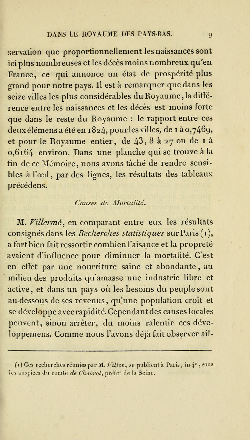 servation que proportionnellement les naissances sont ici plus nombreuses et les décès moins nombreux qu'en France, ce qui annonce un état de prospérité plus grand pour notre pays. Il est à remarquer que dans les seize villes les plus considérables du Roy au me, la diffé- rence entre les naissances et les décès est moins forte que dans le reste du Royaume : le rapport entre ces deuxélémensaétéeniSa/jîpo^^ï'lesvilleS; de i 30,7469, et pour le Royaume entier, de 43, 8 à 27 ou de i à 0,6164 environ. Dans une planche qui se trouve à la fin de ce Mémoire, nous avons tâché de rendre sensi- bles à l'œil, par des lignes, les résultats des tableaux précédens. Causes de Mortalité', M. Fillermé^'en comparant entre eux les résultats consignés dans les Recherches statistiques sur Paris (i), a fort bien fait ressortir combien l'aisance et la propreté avaient d'influence pour diminuer la mortalité. C'est en effet par une nourriture saine et abondante, au milieu des produits qu'amasse une industrie libre et active, et dans un pays où les besoins du peuple sont au-dessous de ses revenus, qu'une population croît et se développe avec rapidité. Cependant des causes locales peuvent, sinon arrêter, du moins ralentir ces déve- loppemens. Comme nous l'avons déjà fait observer ail- (i) Ces recherches reunies par M. Fillot^ se publient à Paris, in'4^5 sous les auspices du comte de Chabrol, préfet de la Seine.