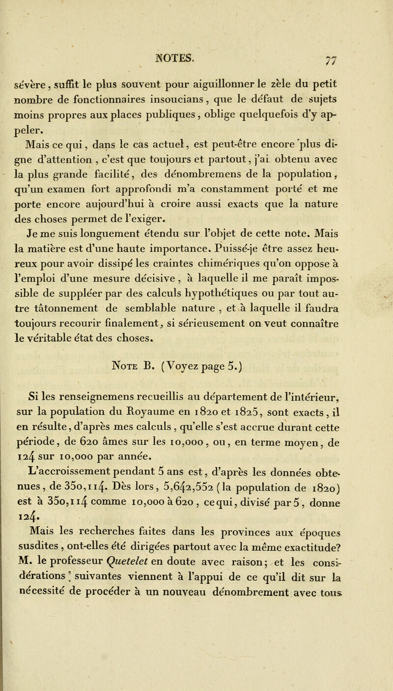 sévère, suffit le plus souvent pour aiguillonner le zèle du petit nombre de fonctionnaires insoucians, que le défaut de sujets moins propres aux places publiques, oblige quelquefois d'y ap- peler. Mais ce qui, dans le cas actuel, est peut-être encore plus di- gne d'attention , c'est que toujours et partout, j'ai obtenu avec la plus grande facilité, des dénorabremens de la population, qu'un examen fort approfondi m'a constamment porté et me porte encore aujourd'hui à croire aussi exacts que la nature des choses permet de l'exiger* Je me suis longuement étendu sur l'objet de cette note. Mais la matière est d'une haute importance. Puissé-je être assez heu- reux pour avoir dissipé les craintes chimériques qu'on oppose à l'emploi d'une mesure décisive, a laquelle il me paraît impos- sible de suppléer par des calculs hypothétiques ou par tout au- tre tâtonnement de semblable nature , et à laquelle il faudra toujours recourir finalement;, si sérieusement on veut connaître le véritable état des choses. Note B, (Voyez page 5.) Si les renseignemens recueillis au département de l'intérieur, sur la population du Royaume en 1820 et 1825, sont exacts, il en résulte, d'après mes calculs , qu'elle s'est accrue durant cette période, de 620 âmes sur les 10,000, ou, en terme moyen, de 124 sur 10,000 par année. L'accroissement pendant 5 ans est, d'après les données obte- nues, de35o,ii4. Dès lors, 5,642,552 (la population de 1820) est à 35o,ii4 comme 10,000 à 620 , ce qui, divisé par 5 , donne 124» Mais les recherches faites dans les provinces aux époques susdites , ont-elles été dirigées partout avec la même exactitude? M. le professeur Quetelet en doute avec raison ; et les consi- dérations ' suivantes viennent à l'appui de ce qu'il dit sur la nécessité de procéder à un nouveau dénombrement avec tous