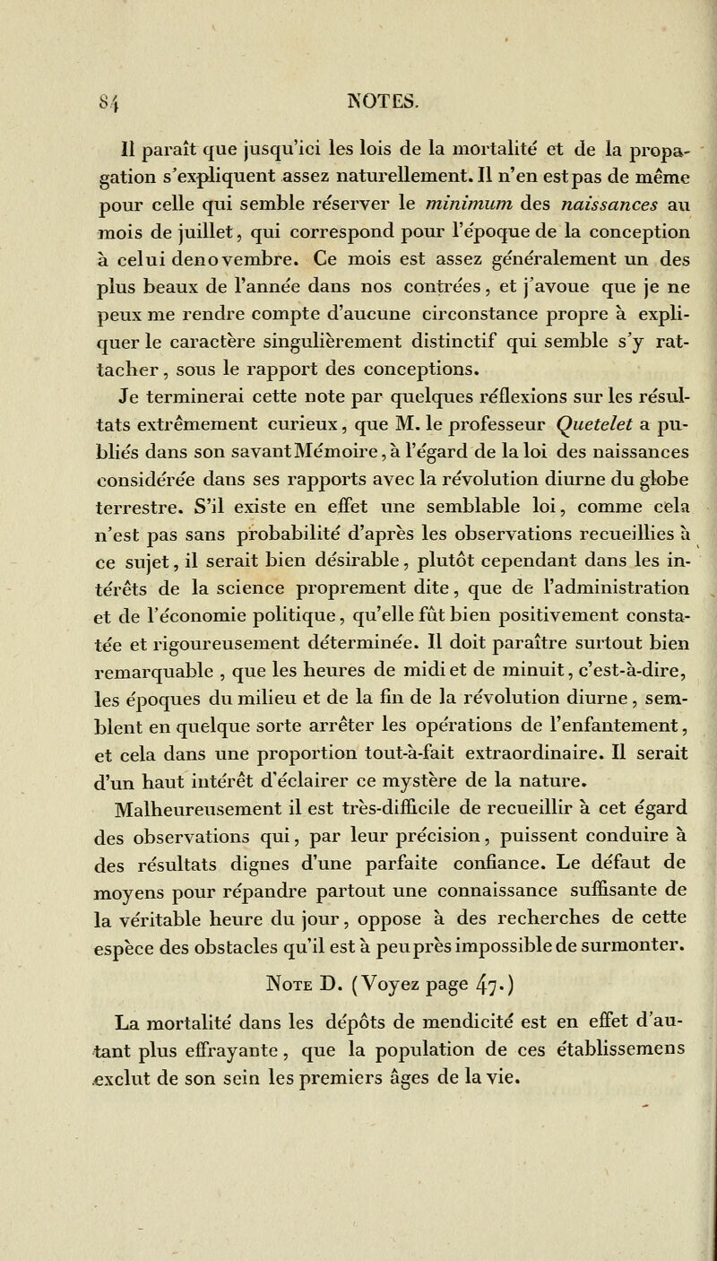 Il paraît que jusqu'ici les lois de la mortalité et de la propa- gation s'expliquent assez naturellement. Il n'en est pas de même pour celle qui semble réserver le minimum des naissances au mois de juillet, qui correspond pour l'époque de la conception à celui denovembre. Ce mois est assez généralement un des plus beaux de l'année dans nos contrées, et j'avoue que je ne peux me rendre compte d'aucune circonstance propre à expli- quer le caractère singulièrement distinctif qui semble s'y rat- tacher , sous le rapport des conceptions. Je terminerai cette note par quelques réflexions sur les résul- tats extrêmement curieux, que M. le professeur Quetelet a pu- bliés dans son savant Mémoire, à l'égard de la loi des naissances considérée dans ses rapports avec la révolution diurne du globe terrestre. S'il existe en effet une semblable loi, comme cela n'est pas sans probabilité d'après les observations recueillies h ce sujet, il serait bien désirable, plutôt cependant dans les in- térêts de la science proprement dite, que de l'administration et de l'économie politique, qu'elle fût bien positivement consta- tée et rigoureusement déterminée. Il doit paraître surtout bien remarquable , que les heures de midi et de minuit, c'est-à-dire, les époques du milieu et de la fin de la révolution diurne, sem- blent en quelque sorte arrêter les opérations de l'enfantement, et cela dans une proportion tout-à-fait extraordinaire. Il serait d'un haut intérêt d'éclairer ce mystère de la nature. Malheureusement il est très-difficile de recueillir à cet égard des observations qui, par leur précision, puissent conduire à des résultats dignes d'une parfaite confiance. Le défaut de moyens pour répandre partout une connaissance suffisante de la véritable heure du jour, oppose à des recherches de cette espèce des obstacles qu'il est à peuprès impossible de surmonter. Note D. (Voyez page 47•) La mortalité dans les dépôts de mendicité est en effet d'au- tant plus effrayante, que la population de ces établissemens .exclut de son sein les premiers âges de la vie.