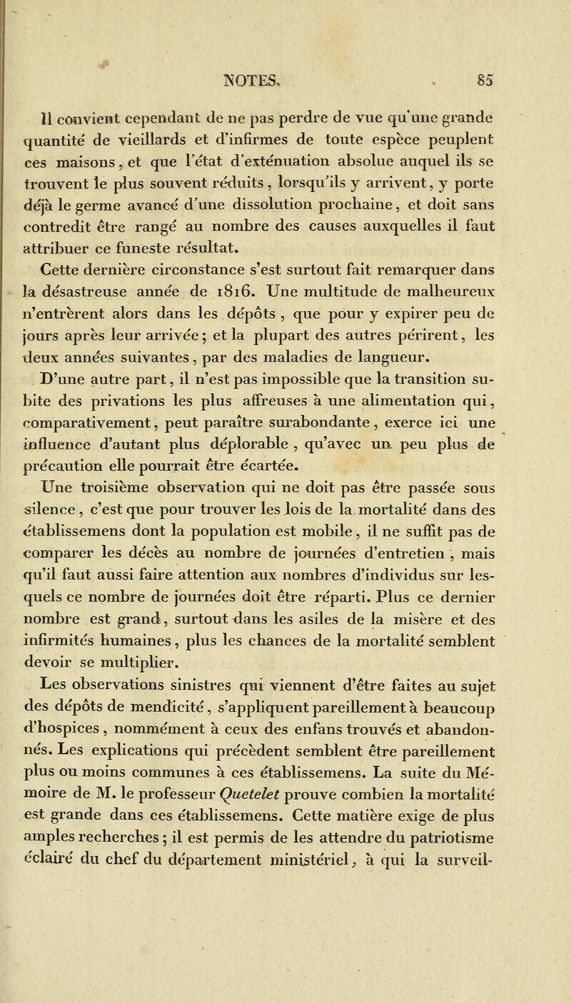 il convient cependant de ne pas perdre de vue qu'une grande quantité' de vieillards et d'infirmes de toute espèce peuplent ces maisons, et que l'état d'exténuation absolue auquel ils se trouvent le plus souvent réduits, lorsqu'ils y arrivent, y porte déjà le germe avancé d'une dissolution prochaine, et doit sans contredit être rangé au nombre des causes auxquelles il faut attribuer ce funeste résultat. Cette dernière circonstance s'est surtout fait remarquer dans la désastreuse année de 1816. Une multitude de malheureux n'entrèrent alors dans les dépôts , que pour y expirer peu de jours après leur arrivée ; et la plupart des autres périrent, les deux années suivantes, par des maladies de langueur. D'une autre part, il n'est pas impossible que la transition su- bite des privations les plus affreuses à une alimentation qui, comparativement, peut paraître surabondante , exerce ici une influence d'autant plus déplorable , qu'avec un peu plus de précaution elle pourrait être écartée. Une troisième observation qui ne doit pas être passée sous silence , c'est que pour trouver les lois de la mortalité dans des établissemens dont la population est mobile, il ne suffit pas de comparer les décès au nombre de journées d'entretien , mais qu'il faut aussi faire attention aux nombres d'individus sur les- quels ce nombre de journées doit être réparti. Plus ce dernier nombre est grand, surtout dans les asiles de la misère et des infirmités humaines, plus les chances de la mortalité semblent devoir se multiplier. Les observations sinistres qui viennent d'être faites au sujet des dépôts de mendicité, s'appliquent pareillement à beaucoup d'hospices, nommément à ceux des enfans trouvés et abandon- nés. Les explications qui précèdent semblent être pareillement plus ou moins communes à ces établissemens. La suite du Mé- moire de M. le professeur Quetelet prouve combien la mortalité est grande dans ces établissemens. Cette matière exige de plus amples recherches ; il est permis de les attendre du patriotisme éclairé du chef du département ministériel ^ h qui la surveil-