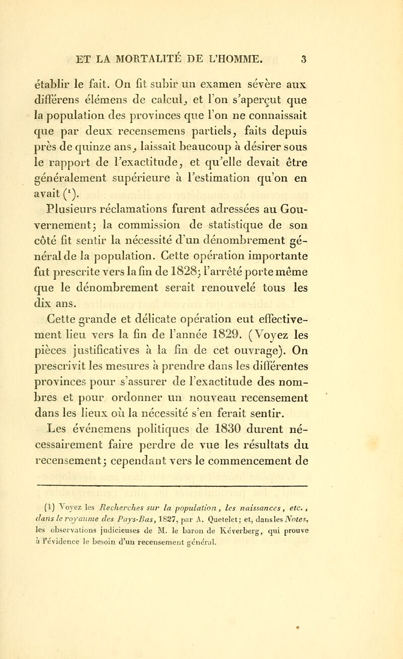 étal3lir le fait. On fit subir un examen sévère aux différens éiémens de calcul^ et l'on s'aperçut que la population des provinces que l'on ne connaissait que par deux recensemens partiels, faits depuis près de quinze ans^ laissait beaucoup à désirer sous le rapport de Texactitude, et qu'elle devait être généralement supérieure à l'estimation qu'on en avait ('). Plusieurs réclamations furent adressées au Gou- vernement 3 la commission de statistique de son côté fit sentir la nécessité d'un dénombrement gé- néral de la population. Cette opération importante fut prescrite vers la fin de 1828} l'arrêté porte même que le dénombrement serait renouvelé tous les dix ans. Cette grande et délicate opération eut effective- ment lieu vers la fin de l'année 1829. (Voyez les pièces justificatives à la fin de cet ouvrage). On prescrivit les mesures a prendre dans les différentes provinces pour s'assurer de l'exactitude des nom- bres et pour ordonner un nouveau recensement dans les lieux où la nécessité s'en ferait sentir. Les événemens politiques de 1830 durent né- cessairement faire perdre de vue les résultats du recensement) cependant vers le commencement de (1) ^'oyez les Recherches sw la population, les naissances, etc., dans le royaume des Pays-Bas, 1827, par A. Qaetelet; et, âa.ias\es Notes, les observations judicieuses de M. le baron de Kéverberg, qui prouve à l'évidence le besoin d'un recensement général.