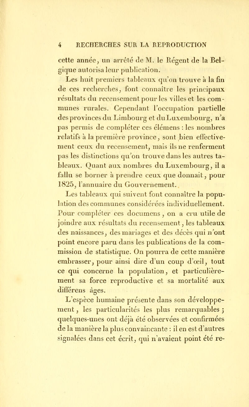 cette année, un arrêté Je M. le Régent de la Bel- gique autorisa leur publication. Les huit premiers tableaux qu'on trouve à la fin de ces reclierches, font connaître les principaux résultats du recensement pour les villes et les com- munes rurales. Cependant l'occupation partielle des provinces du Limbourg et duLuxembourg, n'a pas permis de compléter ces élémens : les nombres relatifs à la première province, sont bien effective- ment ceux du recensement, mais ils ne renferment pas les distinctions qu'on trouve dans les autres ta- bleaux. Quant aux nombres du Luxembourg, il a fallu se borner à prendre ceux que donnait., pour 1825, l'annuaire du Gouvernement. Les tableaux qui suivent font connaître la popu- lation des communes considérées individuellement. Pour compléter ces documens , on a cru utile de joindre aux résultats du recensement, les tableaux des naissances, des mariages et des décès qui n'ont point encore paru dans les publications de la com- mission de statistique. On pourra de cette manière embrasser, pour ainsi dire d'un coup d'œil, tout ce C{ui concerne la population, et particulière- ment sa force reproductive et sa mortalité aux différens âges. L'espèce humaine présente dans son développe- ment , les particularités les plus remarquables ; quelques-unes ont déjà été observées et confirmées de la manière la plus convaincante : il en est d'autres signalées dans cet écrit, qui n'avaient point été re-