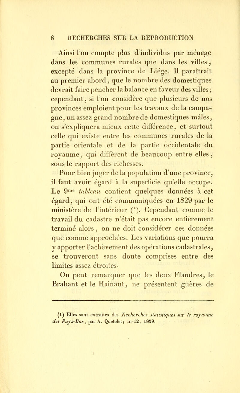 Ainsi l'on compte plus d'individus par ménage dans les communes rurales que dans les villes j excepté dans la province de Liège. Il paraîtrait au premier abord, que le nombre des domestiques devrait faire penclier la balance en faveur des villes ; cependant, si l'on considère que plusieurs de nos provinces emploient pour les travaux de la campa- gne, un assez grand nombre de domestiques mâles, on s'expliquera mieux cette différence, et surtout celle qui existe entre les communes rurales de la partie orientale et de la partie occidentale du royaume, qui diffèrent de beaucoup entre elles, sous le rapport des richesses. Pour bien juger de la population d'une province, il faut avoir égard à la superficie qu'elle occupe. Le 9™° tableau contient quelques données à cet égard, qui ont été communiquées en 1829 par le ministère de l'intérieur ('), Cependant comme le travail du cadastre n'était pas encore entièrement terminé alors, on ne doit considérer ces données que comme approchées. Les variations que pourra y apporter l'achèvement des opérations cadastrales, se trouveront sans doute comprises entre des limites assez étroites. On peut remarquer que les deux Flandres, le Brabant et le Hainaut, ne présentent guères de (1) Elles sont extraites des Recherches statistiques sur le royaume des Pays-Bas , par A. Quetelet; in-12, 1829.