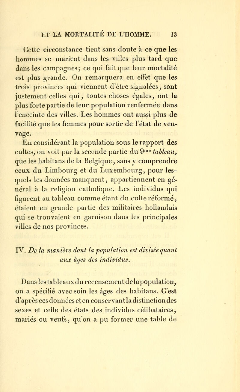 Cette circonstance tient sans doute a. ce que les hommes se marient dans les villes plus tard que dans les campagnes j ce qui fait que leur mortalité est plus grande. On remarquera en effet que les trois provinces qui viennent d'être signalées, sont justement celles qui, toutes choses égales, ont la plus forte partie de leur population renfermée dans l'enceinte des villes. Les hommes ont aussi plus de facilité que les femmes pour sortir de l'état de veu- vage. En considérant la population sous le rapport des cultes, on voit par la seconde partie du 9^^ tableau^ que les habitans de la Belgique, sans y comprendre ceux du Limbourg et du Luxembourg, pour les- quels les données manquent, appartiennent en gé- néral à la religion catholique. Les individus qui figurent au tableau comme étant du culte réformé, étaient en grande partie des militaires hollandais qui se trouvaient en garnison dans les principales villes de nos provinces. IV. De {a manière dont ia 'population est divisée quant aux âges des individus. Dans les tableaux du recensement de la population, on a spécifié avec soin les âges des habitans. C'est d'après ces données et en conservant la distinction des sexes et celle des états des individus célibataires, mariés ou veufs, qu'on a pu former une table de