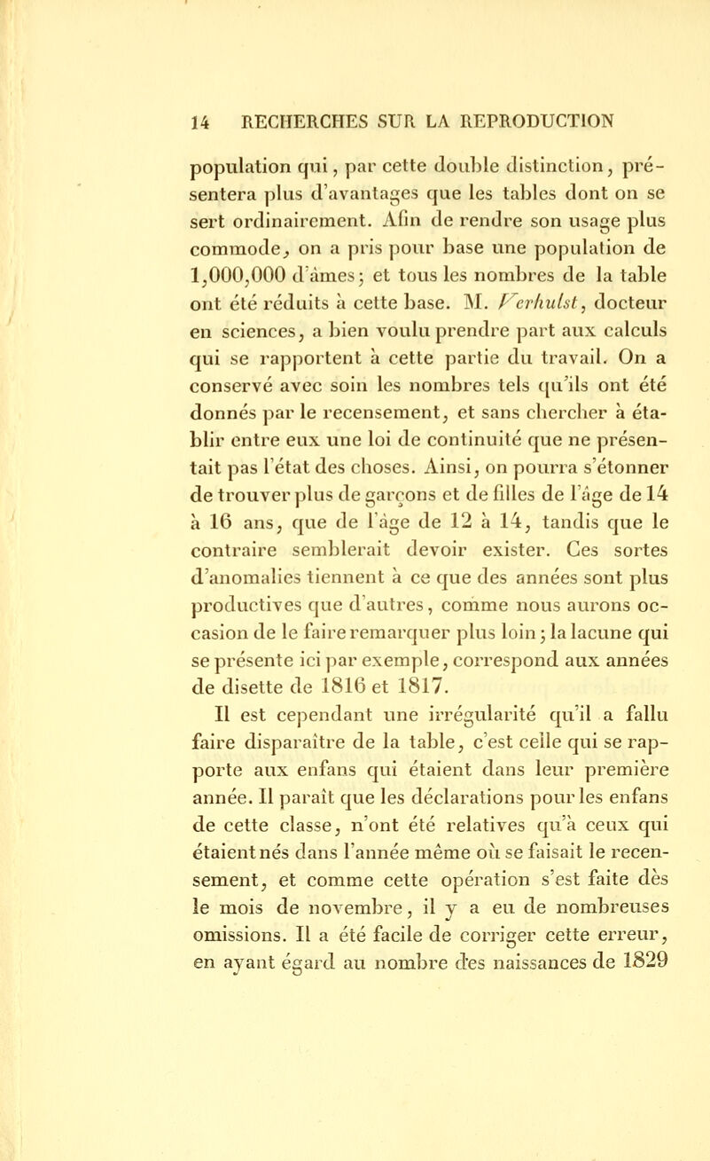 population qui, par cette double distinction, pré- sentera plus d'avantages que les tables dont on se sert ordinairement. Afin de rendre son usage plus commode^ on a pris pour base une population de 1,000,000 d'âmes 3 et tous les nombres de la table ont été réduits a cette base. M. f^erhutst, docteur en sciences, a bien voulu prendre part aux calculs qui se rapportent à cette partie du travail. On a conservé avec soin les nombres tels qu'ils ont été donnés par le recensement, et sans cliercher à éta- blir entre eux une loi de continuité que ne présen- tait pas l'état des choses. Ainsi, on pourra s'étonner de trouver plus de garçons et de filles de 1 âge de 14 à 16 ans, que de 1 âge de 12 à 14, tandis que le contraire semblerait devoir exister. Ces sortes d'anomalies tiennent à ce que des années sont plus productives que d'autres, comme nous aurons oc- casion de le faire remarquer plus loin ^ la lacune qui se présente ici par exemple, correspond aux années de disette de 1816 et 1817. Il est cependant une irrégularité qu'il a fallu faire disparaître de la table, c'est celle qui se rap- porte aux enfans qui étaient dans leur première année. Il paraît que les déclarations pour les enfans de cette classe, n'ont été relatives qu'à ceux qui étaient nés dans l'année même où se faisait le recen- sement, et comme cette opération s'est faite dès le mois de novembre, il y a eu de nombreuses omissions. Il a été facile de corriger cette erreur, en ayant égard au nombre des naissances de 1829