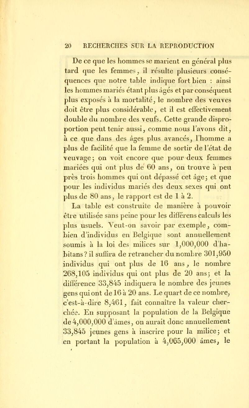 De ce que les hommes se marient en général plus tard que les femmes, il résulte plusieurs consé- quences que notre table indique fort bien : ainsi les hommes mariés étant plus âgés et par conséquent plus exposés à la mortalité, le nombre des veuves doit être plus considérable, et il est effectivement double du nombre des veufs. Cette grande dispro- portion peut tenir aussi, comme nous l'avons dit, à ce que dans des âges plus avancés, Thomme a plus de facilité que la femme de sortir de l'état de veuvage ; on voit encore que pour deux femmes mariées qui ont plus de 60 ans, on trouve à peu près trois hommes qui ont dépassé cet âge 3 et que pour les individus mariés des deux sexes qui ont plus de 80 ans, le rapport est de 1 à 2. La table est construite de manière à pouvoir être utilisée sans peine pour les différons calculs les plus usuels. Veut-on savoir par exemple, com- bien d'individus en Belgique sont annuellement soumis à la loi des mihces sur 1,000,000 dlia- bitans? il suflira de retrancher du nombre 301,950 individus qui ont plus de 16 ans ^ le nombre 268,105 individus qui ont plus de 20 ans 3 et la différence 33,845 indiquera le nombre des jeunes gens qui ont de 16 à 20 ans. Le quart de ce nombre, c'est-à-dire 8,461, fait connaître la valeur cher- chée. En supposant la population de la Belgique de4,000,000 d'âmes, on aurait donc annuellement 33,845 jeunes gens à inscrire pour la milice 3 et en portant la population à 4,065^000 âmes, le