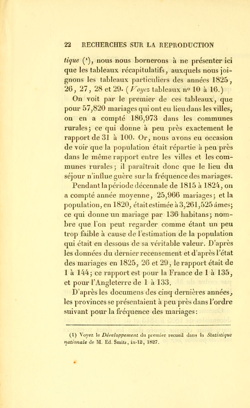 tique ('), nous nous bornerons à ne présenter ici que les tableaux récapitulatifs, auxquels nous joi- gnons les tableaux particuliers des années 1825, 26, 27, 28 et 29. ( Foyez tableaux no 10 à 16.) On voit par le premier de ces tableaux, que pour 57,820 mariages qui ont eu lieu dans les villes, on en a compté 186,973 dans les communes rurales; ce qui donne à peu près exactement le rapport de 31 à 100. Or, nous avons eu occasion de voir que la population était répartie à peu près dans le même rapport entre les villes et les com- munes rurales ; il paraîtrait donc que le lieu du séjour n'influe guère sur la fréquence des mariages. Pendant la période décennale de 1815 à 1824, on a compté année moyenne, 25,966 mariages; et la population, en 1820, était estimée à 3,261,525 âmes; ce qui donne un mariage par 136 habitans; nom- bre que Ton peut regarder comme étant un peu trop faible à cause de l'estimation de la population qui était en dessous de sa véritable valeur. D'après les données du dernier recensement et d'après l'état des mariages en 1825, 26 et 29, le rapport était de 1 à 144; ce rapport est pour la France de 1 à 135, et pour l'Angleterre de 1 à 133. D'après les documens des cinq dernières années^ les provinces se présentaient à peu près dans Tordre suivant pour la fréquence des mariages : (1) Voyez le Développement du premier recueil dans la Statistique nationale de M. Ed. Smils, in-12, 1837.