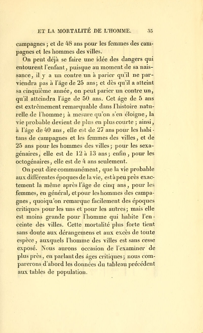 campagnes 3 et de 48 ans pour les femmes des cam- pagnes et les hommes des villes. On peut déjà se faire une idée des dangers qui entourent l'enfant, puisque au moment de sa nais- sance, il y a un contre un à parier qu'il ne par- viendra pas à l'âge de 25 ans3 et dès qu'il a atteint sa cinquième année;, on peut parier un contre un, qu'il atteindra l'âge de 50 ans. Cet âge de 5 ans est extrêmement remarquable dans l'histoire natu- relle de l'homme 3 à mesure qu'on s'en éloigne, la vie probable devient de plus en plus courte 3 ainsi, à l'âge de 40 ans, elle est de 27 ans pour les habi - tans de campagnes et les femmes des villes, et de 25 ans pour les hommes des villes ; pour les sexa- génaires, elle est de 12 à Î3 ans 3 enfin, pour les octogénaires, elle est de 4 ans seulement. On peut dire communément, que la vie probable aux différentes époques de la vie, est à peu près exac- tement la même après l'âge de cinq ans, pour les femmes, en général^ et pour les hommes des campa- gnes , quoiqu^on remarque facilement des époques critiques pour les uns et pour les autres 3 mais elle est mioins grande pour l'homme qui habite l'en- ceinte des villes. Cette mortalité plus forte tient sans doute aux dérangemens et aux excès de toute espèce, auxquels l'homme des villes est sans cesse exposé. Nous aurons occasion de l'examiner de plus près, en parlant des âges critiques 3 nous com- parerons d'abord les données du tableau précédent aux tables de population.