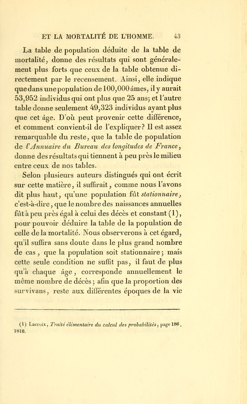 La table de population déduite de la table de mortalité, donne des résultats qui sont générale- ment plus forts que ceux de la table obtenue di- rectement par le recensement. Ainsi, elle indique que dans une population de 100,000 âmes, il y aurait 53,952 individus qui ont plus que 25 ansj et l'autre table donne seulement 49,323 individus ayant plus que cet âge. D'où peut provenir cette différence, et comment convient-il de l'expliquer ? Il est assez remarquable du reste, que la table de population de VAwiuaire du Bureau des longitudes de France, donne des résultats qui tiennent à peu près le milieu entre ceux de nos tables. Selon plusieurs auteurs distingués qui ont écrit sur cette matière, il suffirait, comme nous l'avons dit plus haut, qu'une population fût stationiiaire^ c'est-à-dire, que le nombre des naissances annuelles fut à peu près égal à celui des décès et constant (1), pour pouvoir déduire la table de la population de celle de la mortalité. Nous observerons a cet égard, qu'il suffira sans doute dans le plus grand nombre de cas , que la population soit stationnaire 3 mais cette seule condition ne suffit pas, il faut de plus qu'à chaque âge, corresponde annuellement le même nombre de décès 3 afin que la proportion des survivans, reste aux différentes époques de la vie (1) Lacroix, Traité élémentaire du calcul des prolabiîités, page 186^ 1816.