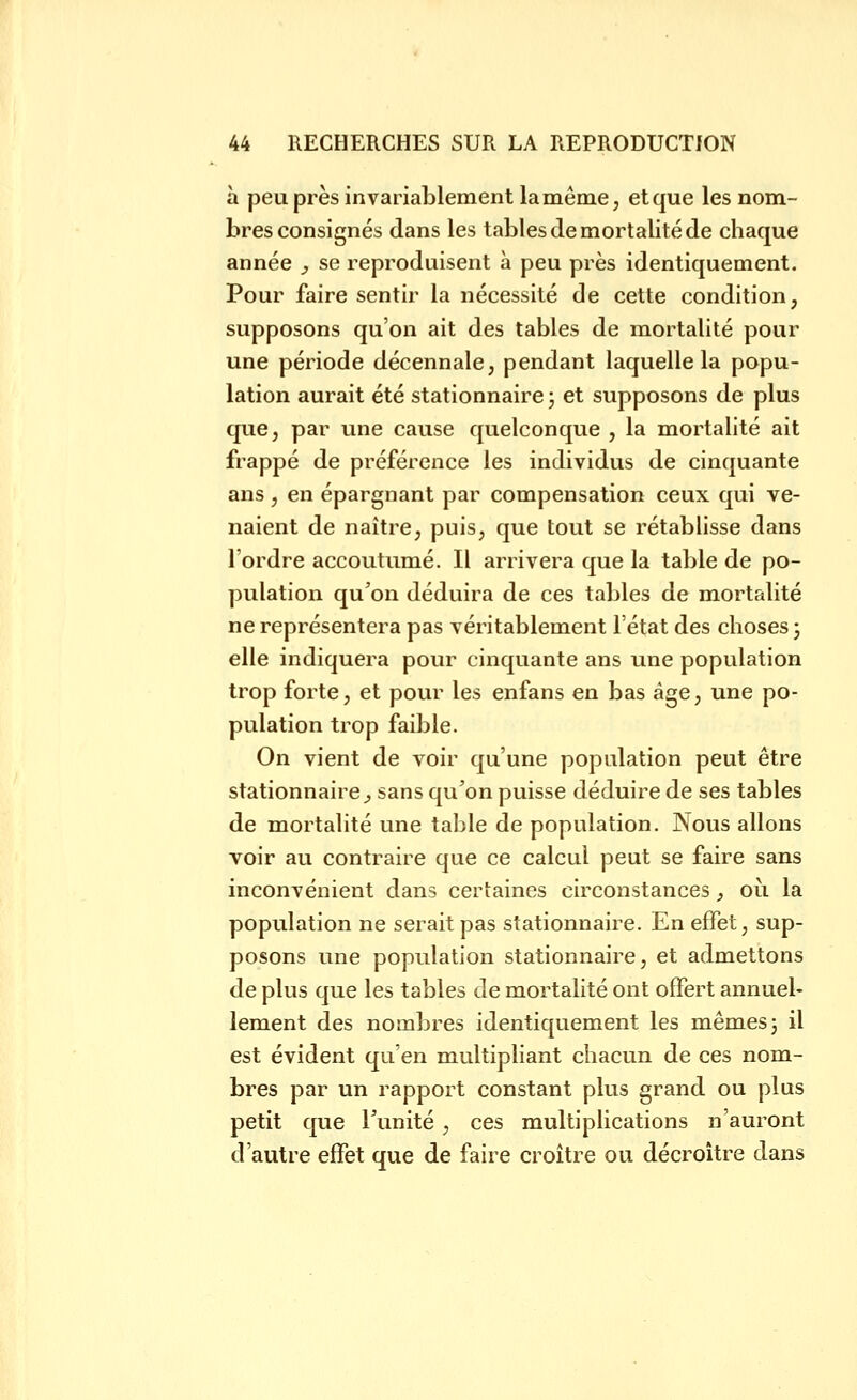 à peu près invariablement la même, et que les nom- bres consignés dans les tables de mortalité de chaque année y se reproduisent à peu près identiquement. Pour faire sentir la nécessité de cette condition, supposons qu'on ait des tables de mortalité pour une période décennale, pendant laquelle la popu- lation aurait été stationnaire ; et supposons de plus que, par une cause quelconque , la mortalité ait frappé de préférence les individus de cinquante ans, en épargnant par compensation ceux qui ve- naient de naître, puis, que tout se rétablisse dans l'ordre accoutumé. Il arrivera que la table de po- pulation qu'on déduira de ces tables de mortalité ne représentera pas véritablement l'état des choses 3 elle indiquera pour cinquante ans une population trop forte, et pour les enfans en bas âge, une po- pulation trop faible. On vient de voir qu'une population peut être stationnaire^ sans qu'on puisse déduire de ses tables de mortalité une table de population. Nous allons voir au contraire que ce calcul peut se faire sans inconvénient dans certaines circonstances, où la population ne serait pas stationnaire. En effet, sup- posons une population stationnaire, et admettons de plus que les tables de mortalité ont offert annuel- lement des nombres identiquement les mêmes j il est évident qu'en multipliant chacun de ces nom- bres par un rapport constant plus grand ou plus petit que l'unité, ces multiplications n'auront d'autre effet que de faire croître ou décroître dans