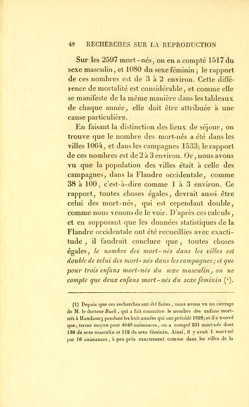 Sur les 2597 mort-nés, on en a compté 1517 du sexe masculin, et 1080 du sexe féminin ; ie rapport de ces nombres est de 3 à 2 environ. Cette diffé- rence de mortalité est considérable, et comme elle se manifeste de la même manière dans les tableaux de chaque année _, elle doit être attribuée à une cause particulière. En faisant la distinction des lieux de séjour, on trouve que le nombre des mort-nés a été dans les villes 1064, et dans les campagnes ISSSj le rapport de ces nombres est de 2 à 3 environ. Or, nous avons vu que la population des villes était à celle des campagnes, dans la Flandre occidentale, comme 38 à 100, c'est-à-dire comme 1 à 3 environ. Ce rapport, toutes choses égales, devrait aussi être celui des mort-nés, qui est cependant double, comme nous venons de le voir. D'après ces calculs, et en supposant que les données statistiques de la Flandre occidentale ont été recueillies avec exacti- tude , il faudrait conclure que, toutes choses égales, le nombre des mort-nés dajis les villes est double de celui des mort- nés dans les campagnes ; et que pour trois enfans mort-nés du sexe masculin^ on ne compte que deux enfans mort-nés du sexe féminin ('). (1) Depuis que ces recherches ont e'té faites , nous avons vu un ouvrage de M. le docteur Buek , qui a fait connaitre le nombre des enfans mort- nes à Hambourg pendant les huit anne'es qui ont précédé 1828; et il a trouvé que, terme moyen pour 4048 naissances , on a compté 251 mort-nés dont 139 du sexe masculin et 112 du sexe féminin. Ainsi, il y avait 1 mort-né par 16 naissances , à peu près exactement comme dans les villes de la