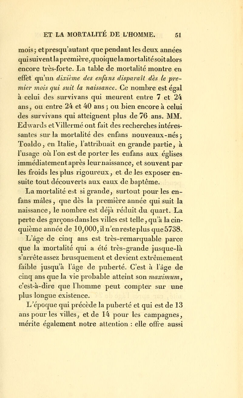 mois; etpresqii'autant que pendant les deux années qui suivent la première, qu oique la mortalité soit alors encore très-forte. La table de mortalité montre en effet qu'un dixième des enfans disparaît dès ie pre- mier mois qui suit (a naissance. Ce nombre est égal à celui des survivans qui meurent entre 7 et 24 ans j ou entre 24 et 40 ans 3 ou bien encore à celui des survivans qui atteignent plus de 76 ans. MM. Edwards etVillermé ont fait des recherches intéres- santes sur la mortalité des enfans nouveaux-nés; Toaldo; en Italie, l'attribuait en grande partie, à l'usage où l'on est de porter les enfans aux églises immédiatement après leur naissance, et souvent par les froids les plus rigoureux, et de les exposer en- suite tout découverts aux eaux de baptême. La mortalité est si grande, surtout pour les en- fans m^âles, que dès la première année qui suit la naissance, le nombre est déjà réduit du quart. La perte des garçons dans les villes est telle, qu'à la cin- quième année de 10,000, il n^en reste plus que5738. L'âge de cinq ans est très-remarquable parce que la mortalité qui a été très-grande jusque-là s'arrête assez brusquement et devient extrêmement faible jusqu'à l'âge de puberté. C'est à l'âge de cinq ans que la vie probable atteint son maximum, c'est-à-dire que l'homme peut compter sur une plus longue existence. L^époque qui précède la puberté et qui est de 13 ans pour les villes, et de 14 pour les campagnes, mérite également notre attention : elle offre aussi