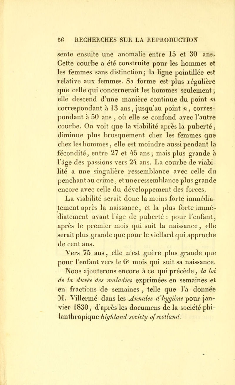 sente ensuite une anomalie entre 15 et 30 ans. Celte courbe a été construite pour les hommes et les femmes sans distinction j la ligne pointillée est relative aux femmes. Sa forme est plus régulière que celle qui concernerait les hommes seulement ; elle descend d'une manière continue du point m correspondant à 13 ans, jusqu'au point n, corres- pondant à 50 ans , oii elle se confond avec l'autre courbe. On voit que la viabilité après la puberté, diminue plus brusquement chez les femmes que chez les hommes, elle est moindre aussi pendant la fécondité, entre 27 et 45 ans3 mais plus grande à Tàge des passions vers 24 ans. La courbe de viabi- lité a une singulière ressemblance avec celle du penchant au crime, et une ressemblance plus grande encore avec celle du développement des forces. La viabilité serait donc la moins forte immédia- tement après la naissance, et la plus forte immé- diatement avant l'âge de puberté : pour l'enfant, après le premier mois qui suit la naissance, elle serait plus grande que pour le viellard qui approche de cent ans. Vers 75 ans, elle n'est guère plus grande que pour l'enfant vers le 6« mois qui suit sa naissance. Nous ajouterons encore à ce qui précède, ia loi de la durée des maladies exprimées en semaines et en fractions de semaines , telle que l'a donnée M. Villermé dans les Annales d'hygiène pour jan- vier 1830, d'après les documens de la société phi- lanthropique highland society ofscotland.