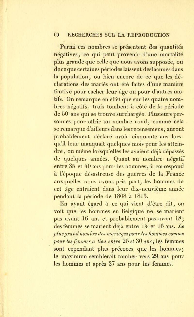 Parmi ces nombres se présentent des quantités négatives, ce qui peut provenir d'une mortalité plus grande que celle que nous avons supposée, ou decequecertaines périodes laissent des lacunes dans la population, ou bien encore de ce que les dé- clarations des mariés ont été faites d'une manière fautive pour cacher leur âge ou pour d'autres mo- tifs. On remarque en effet que sur les quatre nom- bres négatifs^ trois tombent à côté de la période de 50 ans qui se trouve surchargée. Plusieurs per- sonnes pour offrir un nombre rond, comme cela se remarque d'ailleurs dans les recensemens, auront probablement déclaré avoir cinquante ans lors- qu'il leur manquait quelques mois pour les attein- dre , ou même lorsqu'elles les avaient déjà dépassés de quelques années. Quant au nombre négatif entre 35 et 40 ans pour les hommes, il correspond à l'époque désastreuse des guerres de la France auxquelles nous avons pris part 3 les hommes de cet âge entraient dans leur dix-neuvième année pendant la période de 1808 à 1813. En ayant égard à ce qui vient d'être dit, on voit que les hommes en Belgique ne se marient pas avant 16 ans et probablement pas avant 18 3 des femmes se marient déjà entre 14 et 16 ans. Le plus grand nombre des mariages pour ics hommes comme pour ies femmes a lieu entre 26 et 30 ans} les femmes sont cependant plus précoces que les hommes; le maximum semblerait tomber vers 29 ans pour les hommes et après 27 ans pour les femmes.