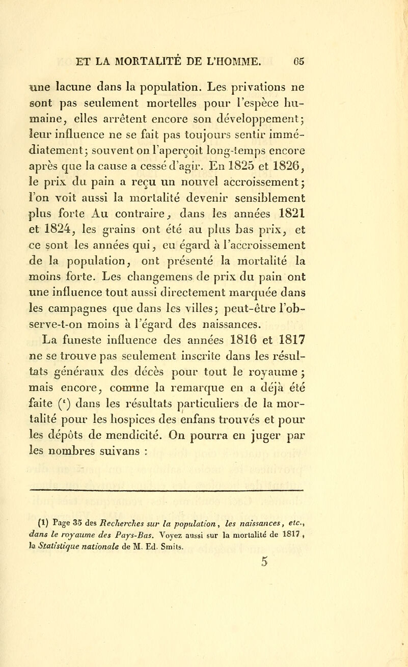 tine lacune dans la population. Les privations ne sont pas seulement mortelles pour l'espèce hu- maine, elles arrêtent encore son développement; leur influence ne se fait pas toujours sentir immé- diatement 3 souvent on l'aperçoit long-temps encore après que la cause a cessé d'agir. En 1825 et 1826, le prix du pain a reçu un nouvel accroissement ; l'on voit aussi la mortalité devenir sensiblement plus forte Au contraire^ dans les années 1821 et 1824, les grains ont été au plus bas prix, et ce sont les années qui, eu égard a l'accroissement de la population, ont présenté la mortalité la moins forte. Les changemens de prix du pain ont une influence tout aussi directement marquée dans les campagnes que dans les villes 3 peut-être l'ob- serve-t-on moins à l'égard des naissances. La funeste influence des années 1816 et 1817 ne se trauve pas seulement inscrite dans les résul- tats généraux des décès pour tout le royaume 5 mais encore, comme la remarque en a déjà été faite (') dans les résultats particuliers de la mor- talité pour les hospices des enfans trouvés et pour les dépôts de mendicité. On pourra en juger par les nombres suivans : (1) Page 35 des Recherches sur la population, les naissances, etc. dans le royaume des Pays-Bas. Voyez aussi sur la morlalité de 1817 la Statistique nationale de M. Ed. Smits. 5