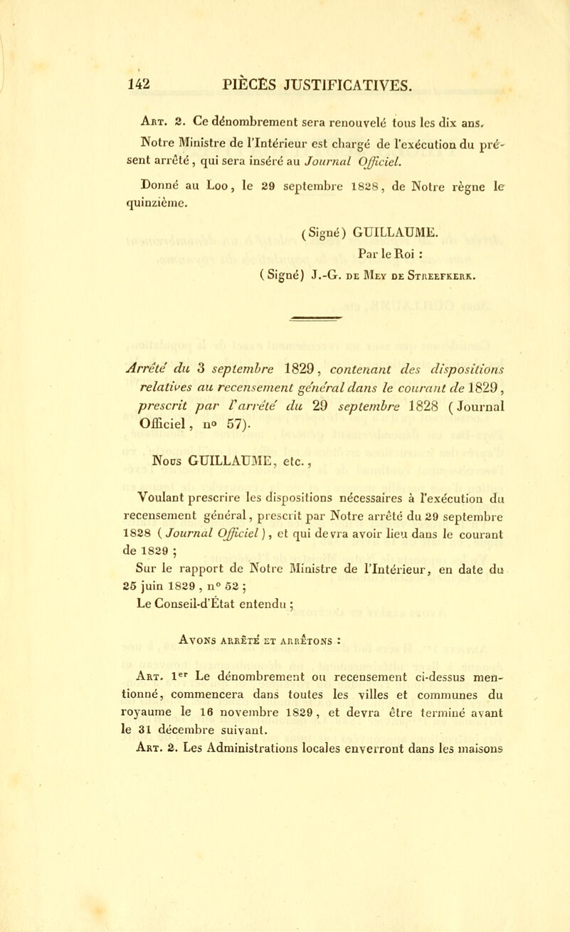 Art. 2. Ce dënombrement sera renouvelé tous les dix ans. Notre Ministre de l'Intérieur est chargé de l'exécution du pré' sent arrêté , qui sera inséré au Journal OJficiel. Donné au Loo, le 29 septembre 1828, de Notre règne le quinzième. (Signé) GUILLAUME. Par le Roi : (Signé) J.-G. DE Mey deStueefkerk. Arrêté du 3 septembre 1829, contenant des dispositions relatives au recensement ge'ne'ral dans le courant de 1829, prescrit par l'arrête' du 29 septembre 1828 (Journal Officiel, no 57). Noos GUILLAUME, etc., Voulant prescrire les dispositions nécessaires à l'exécution du recensement général, prescrit par Notre arrêté du 29 septembre 1828 ( Journal Officiel ), et qui devra avoir lieu dans le courant de 1829 ; Sur le rapport de Notre Ministre de l'Intérieur, en date du 25 juin 1829 , n° 52 5 Le Conseii-d'Etat entendu ; Avons arrête et arrêtons : Art. l*' Le dénombrement ou recensement ci-dessus men- tionné, commencera dans toutes les villes et communes du royaume le 16 novembre 1829, et devra être terminé avant le 31 décembre suivant. Art. 2. Les Administrations locales enverront dans les maisons