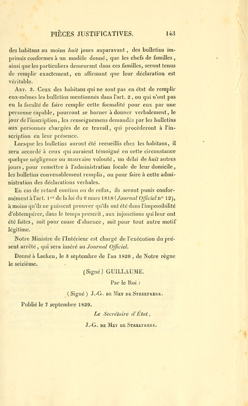 des habitans au moins huit jours auparavant, des bulletins im- primés conformes à un modèle dorme, que les chefs de familles , ainsi que les particuliers demeurant dans ces familles, seront tenus de remplir exactement, en affirmant que leur déclaration est véritable. Art. 3. Ceux des habitans qui ne sont pas en état de remplir eux-mêmes les bulletins mentionnés dans l'art. 3, ou qui n'ont pas eu la faculté de faire remplir cette formalité pour eux par une personne capable, pourront se borner adonner verbalement, le jour de l'inscription, les l'enseignemens demandés par les bulletins aux personnes chargées de ce travail, qui procéderont à l'in- scription en leur présence. Lorsque les bulletins auront été recueillis chez les habitans, il sera accordé à ceux qui auraient témoigné en cette circonstance quelque négligence ou mauvaise volonté , un délai de huit autres jours, pour remettre à l'administration locale de leur domicile, les bulletins convenablement remplis, ou pour faire à cette admi- nistration des déclarations verbales. En cas de retard continu ou de refus, ils seront punis confor- mément à l'art, l^'' de la loi du 6 mars 1818 {Journal OJJicieln° 12), à moins qu'ils ne puissent prouver qu'ils ont été dans l'impossibilité d'obtempérer, dans le temps prescrit, aux injonctions qui leur ont été faites, soit pour cause d'absence , soit pour tout autre motif légitime. Notre Ministre de l'Intérieur est chargé de l'exécution du pré- sent arrêté , qui sera inséré au Journal Officiel. Donné à Laeken, le 3 septembre de l'an 1829 , de Notre règne le seizième. (Signé) GUILLAUME. Par le Roi : ( Signé ) J.-G. DE Mey de Streefkerk. Publié le 7 septembi^e 1829. Le Secrétaire d'Etat, J.-G. DE Mey de Streefkerk.