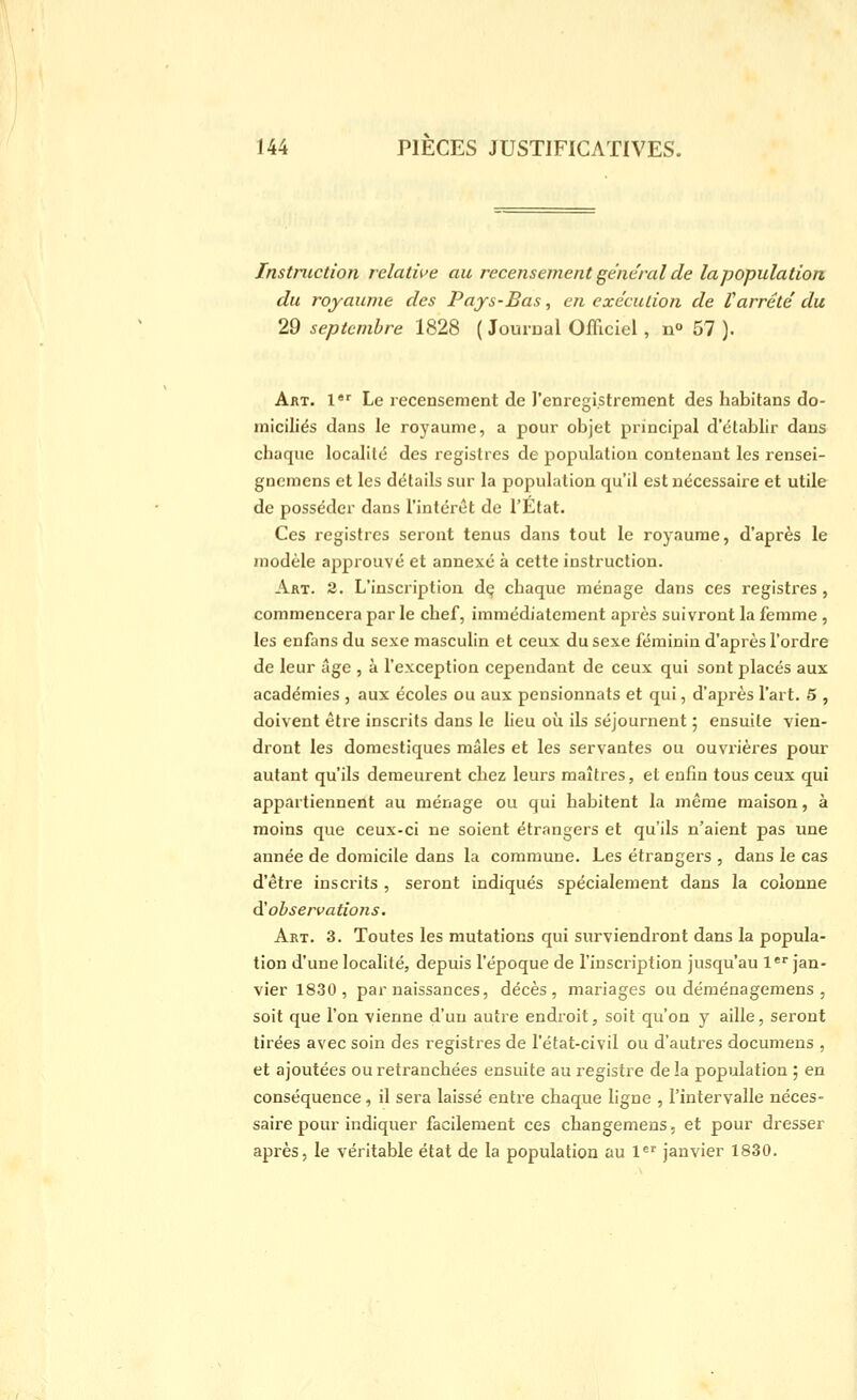 Instruction relative au recensement ge'ne'ral de la population du royaume des Pays-Bas, en exécution de Varrêté du 29 septembre 1828 ( Jourual Officiel, u» 57 ). Art. !*'■ Le recensement de l'enregistrement des habitans do- miciliés dans le royaume, a pour objet principal d'établir dans chaque localité des registres de population contenant les rensei- gnemcns et les détails sur la population qu'il est nécessaire et utile de posséder dans l'intérêt de l'Etat. Ces registres seront tenus dans tout le royaume, d'après le modèle approuvé et annexé à cette instruction. Art. 2. L'inscription dç chaque ménage dans ces registres , commencera par le chef, immédiatement après suivront la femme, les enfans du sexe masculin et ceux du sexe féminin d'après l'ordre de leur âge , à l'exception cependant de ceux qui sont placés aux académies , aux écoles ou aux pensionnats et qui, d'après l'art. 5 , doivent être inscrits dans le lieu où ils séjournent 5 ensuite vien- dront les domestiques mâles et les servantes ou ouvrières pour autant qu'ils demeurent chez leurs maîtres, et enfin tous ceux qui appartiennent au ménage ou qui habitent la même maison, à moins que ceux-ci ne soient étrangers et qu'ils n'aient pas une année de domicile dans la commune. Les étrangers , dans le cas d'être inscrits , seront indiqués spécialement dans la colonne ^observations. Art. 3. Toutes les mutations qui surviendront dans la popula- tion d'une localité, depuis l'époque de l'inscription jusqu'au l* jan- vier 1830, par naissances, décès, mariages ou déménagemens , soit que l'on vienne d'un autre endroit, soit qu'on y aille, seront tirées avec soin des registres de l'état-civil ou d'autres documens , et ajoutées ou retranchées ensuite au registre de la population ; en conséquence, il sera laissé entre chaque ligne , l'intervalle néces- saire pour indiquer facilement ces changemens, et pour dresser après, le véritable état de la population au l^' janvier 1830.