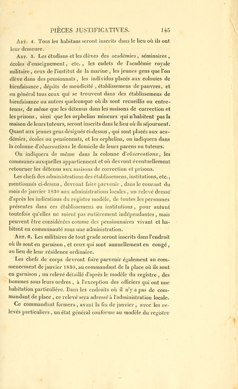 Art. 4. Tous les habitans seront inscrits dans le lieu où ils ont leur demeure. Art. 5. Les étudians et les élèves des académies, séminaires, écoles d'enseignement, etc. , les cadets de l'académie royale militaire , ceux de l'institut de la marine , les jeunes gens que l'on élève dans des pensionnats , les individus placés aux colonies de bienfaisance, dépôts de mendicité , établissemens de pauvres, et en général tous ceux qui se trouvent dans des établissemens de bienfaisance ou autres quelconque où ils sont recueillis ou entre- tenus, de même que les détenus dans les maisons de correction et les prisons, ainsi que les orphelins mineurs qui n'habitent pas la maison de leurs tuteurs, seront inscrits dans le lieu où ils séjournent. Quant aux jeunes gens désignés ci-dessus, qui sont placés aux aca- démies, écoles ou pensionnats, et les orphelins, on indiquera dans la colonne dîobservations le domicile de leurs parens ou tuteurs. On indiquera de même dans la colonne d'observations, les communes auxquelles appartiennent et où devront éventuellement retourner les détenus aux maisons de correction et prisons. Les chefs des administrations des établissemens, institutions, etc., mentionnés ci-dessus, devront faire parvenir , dans le courant du mois de janvier 1830 aux administrations locales , un relevé dressé' d'après les indications du registre modèle, de toutes les personnes présentes dans ces établissemens ou institutions , pour autant toutefois qu'elles ne soient pas entièrement indépendantes, mais peuvent être considérées comme des pensionnaires vivant et ha- bitant en communauté sous une administration. Art. 6, Les militaires de tout grade seront inscrits dans l'endroit où ils sont en garnison, et ceux qui sont annuellement en congé , au lieu de leur résidence ordinaire. Les chefs de corps devront faire parvenir également au com- mencement de janvier 1830, au commandant de la place où ils sont en garnison , un relevé détaillé d'après le modèle du registre , des hommes sous leurs ordres , à l'exception des officiers qui ont une habitation particulière. Dans les endroits où il n'y a pas de com- mandant de place , ce relevé sera adressé à l'administration locale. Ce commandant formera , avant la fin de janvier , avec les re- levés particuliers , un état général conforme au modèle du registre