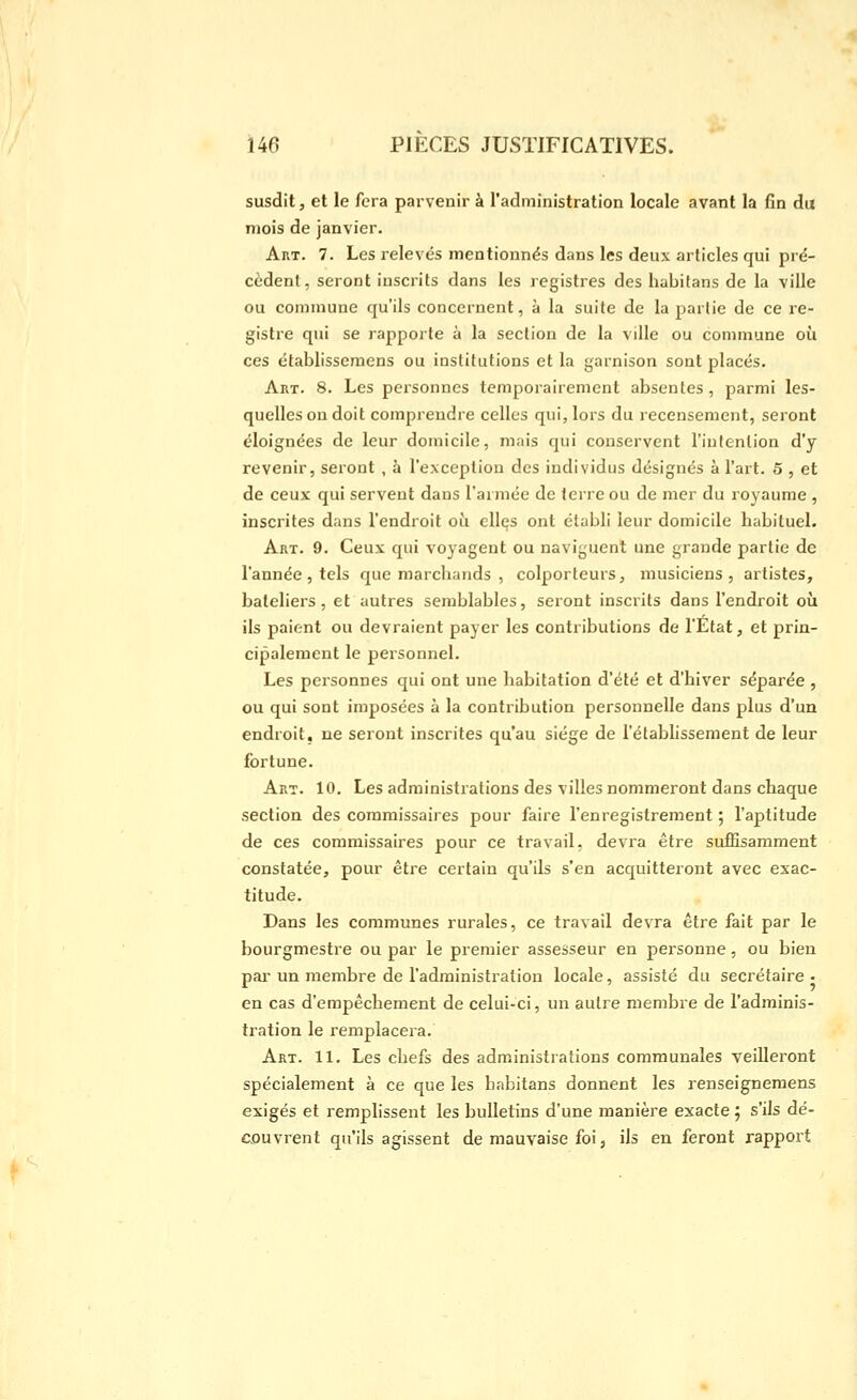 susdit, et le fera parvenir à l'administration locale avant la fin du mois de janvier. Art. 7. Les relevés mentionnés dans les deux articles qui pré- cèdent, seront inscrits dans les registres des habifans de la ville ou commune qu'ils concernent, à la suite de la partie de ce re- gistre qui se rapporte à la section de la ville ou commune où ces établisseraens ou institutions et la garnison sont placés. Aux. 8. Les personnes temporairement absentes, parmi les- quelles on doit comprendre celles qui, lors du recensement, seront éloignées de leur domicile, mais qui conservent l'intention d'y revenir, seront , à l'exception des individus désignés à l'art. 5 , et de ceux qui servent dans l'armée de terre ou de mer du royaume , inscrites dans l'endroit où elles ont établi leur domicile habituel. Art. 9. Ceux qui voyagent ou naviguent une grande partie de l'année 5 tels que marchands , colporteurs, musiciens, artistes, bateliers, et autres semblables, seront inscrits dans l'endroit où ils paient ou devraient payer les contributions de l'Etat, et prin- cipalement le personnel. Les personnes qui ont une habitation d'été et d'hiver séparée , ou qui sont imposées à la contribution personnelle dans plus d'un endroit, ne seront inscrites qu'au siège de l'établissement de leur fortune. Art. 10. Les administrations des villes nommeront dans chaque section des commissaires pour faire l'enregistrement ; l'aptitude de ces commissaires pour ce travail, devra être suffisamment constatée, pour être certain qu'ils s'en acquitteront avec exac- titude. Dans les communes rurales, ce travail devra être fait par le bourgmestre ou par le premier assesseur en personne, ou bien par- un membre de l'administration locale, assisté du secrétaire - en cas d'empêchement de celui-ci, un autre membre de l'adminis- tration le remplacera. Art. 11. Les chefs des administrations communales veilleront spécialement à ce que les habitans donnent les renseigneraens exigés et remplissent les bulletins d'une manière exacte ; s'ils dé- couvrent qu'ils agissent de mauvaise foi, ils en feront rapport