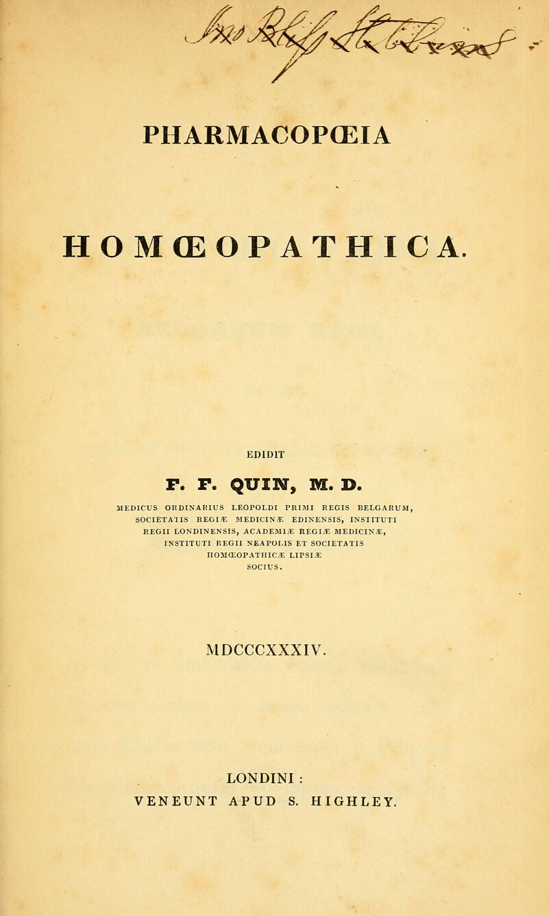 PHARMACOPCEIA HOMCEOPATHICA. EDIDIT F. F. QUIl^, M. D. MEDICUS ORDINAKIUS LEOPOLDI PRIMI EEGIS BELGARUM, SOCIETATIS REGI.^E alEDICINE EDINENSIS, INSTITUTI EEGII LONDINENSIS, ACADEMl^E REGI« MEDICIN.S:, INSTITUTI REGII NEAPOLIS ET SOCIETATIS HOMCEOPATHIC* LIPSI« SOCIUS. MDCCCXXXIV. LONDINI : VENEUNT APUD S. HIGHLEY.