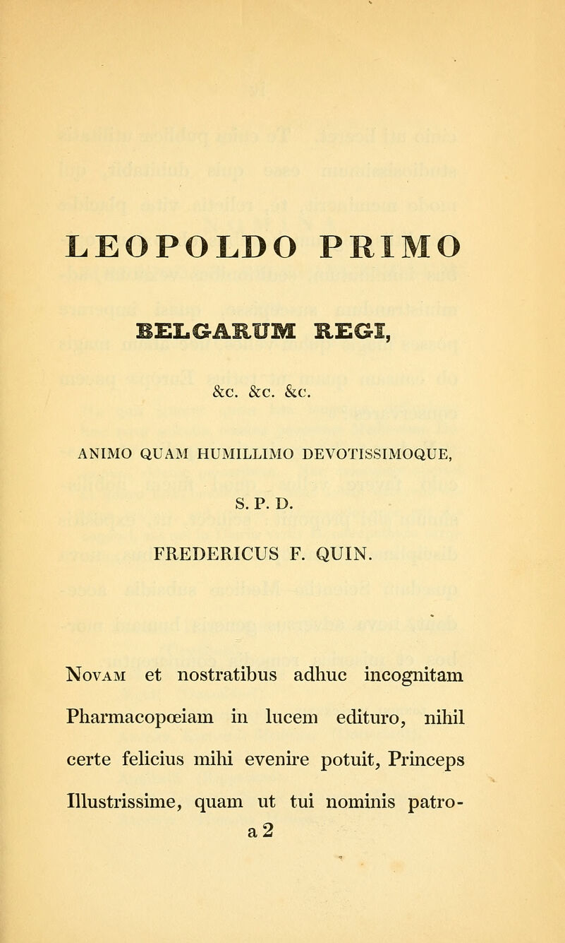 LEOPOLDO PRIMO &c. &c. &c. ANIMO QUAM HUMILLIMO DEVOTISSIMOQUE, S. P. D. FREDERICUS F. QUIN. NovAM et nostratibus adhuc incognitam Pharmacopoeiam in lucem edituro, nihil certe felicius mihi evenire potuit, Princeps Illustrissime, quam ut tui nominis patro- a2