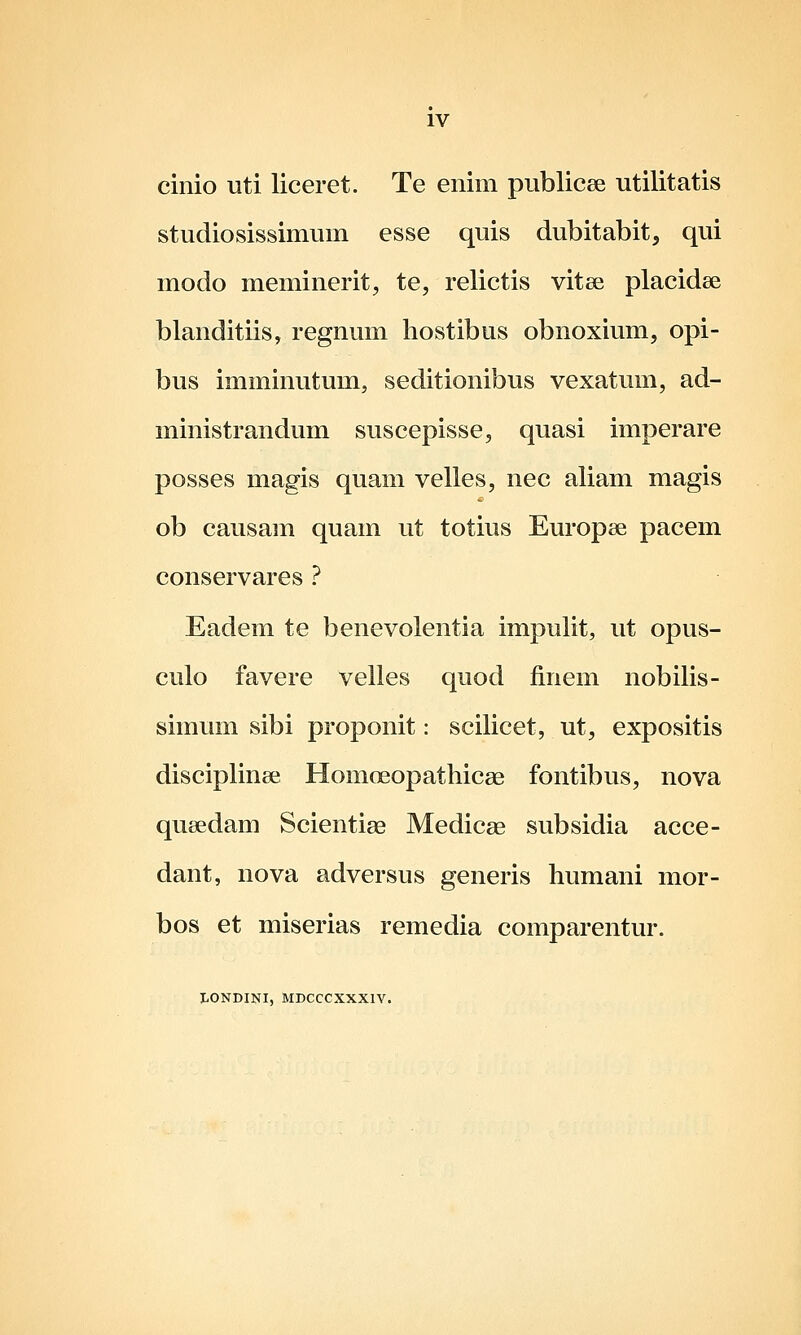 cinio uti liceret. Te enim publicee utilitatis studiosissimum esse quis dubitabit, qui modo meminerit, te, relictis vitse placidse blanditiis, regnum hostibus obnoxium, opi- bus imminutum, seditionibus vexatum, ad- ministrandum suscepisse, quasi imperare posses magis quam velles, nec aliam magis ob causam quam ut totius Europse pacem conservares ? Eadem te benevolentia impulit, ut opus- culo favere velles quod finem nobilis- simum sibi proponit: scilicet, ut, expositis disciplinee Homoeopathicae fontibus, nova queedam Scientise Medicae subsidia acce- dant, nova adversus generis humani mor- bos et miserias remedia comparentur. LONDINI, MDCCCXXXIV.