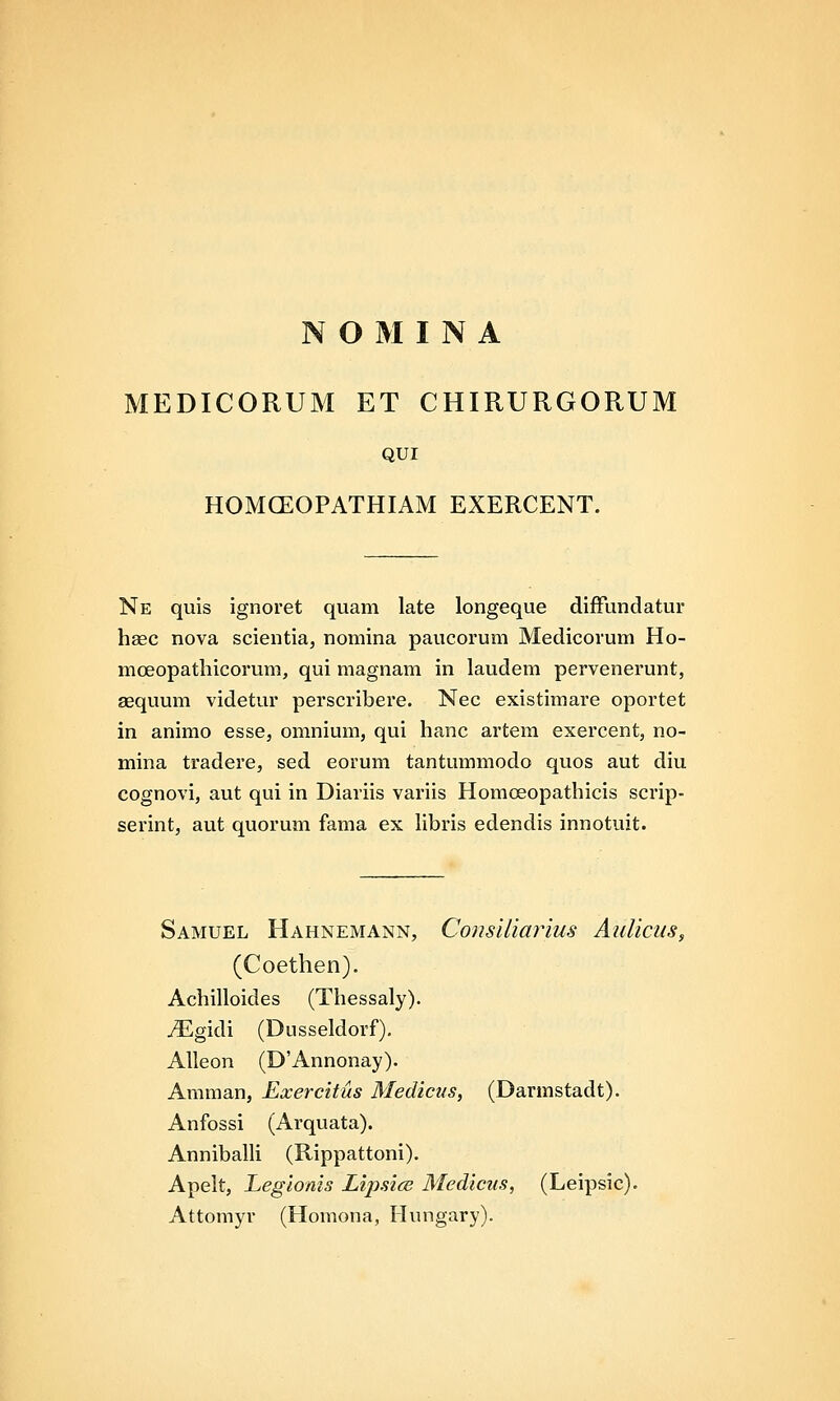MEDICORUM ET CHIRURGORUM QUI HOMCEOPATHIAM EXERCENT. Ne quis ignoret quam late longeque difFundatur haec nova scientia, nomina paucorum Medicorum Ho- mceopathicorum, qui magnam in laudem pervenerunt, aequum videtur perscribere. Nec existimare oportet in animo esse, omnium, qui hanc artem exercent, no- mina tradere, sed eorum tantummodo qvios aut diu cognovi, aut qui in Diariis variis Homoeopathicis scrip- serint, aut quorum fama ex hbris edendis innotuit. Samuel Hahnemann, Consiliarius Aulicus, (Coethen). Achilloides (Thessaly). ^gidi (Dusseldorf), Alleon (D'Annonay). Amman, Exercitus Medicns, (Darmstadt). Anfossi (Arquata). Annibalh (Rippattoni). Apelt, Legionis LipsicB Medicus, (Leipsic). Attomyr (Homona, Hungary).