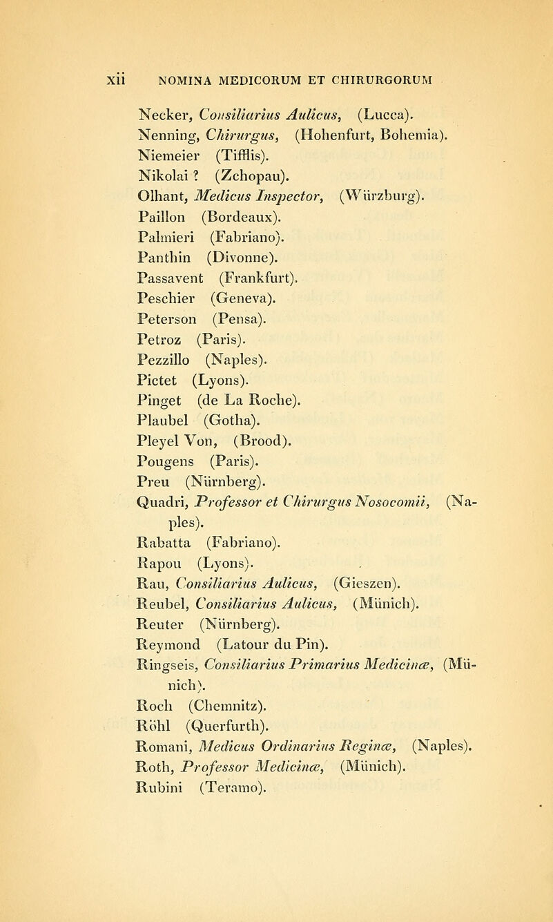 Necker, Coiisiliarius Aulicus, (Lucca). Nenning, Chirurgus, (Hohenfurt, Bohemia). Niemeier (Tifflis). Nikolai ? (Zchopau). Olhant, Medicus Inspector, (Wiirzburg). Paillon (Bordeaux). Pahnieri (Fabriano). Panthin (Divonne). Passavent (Frankfurt). Peschier (Geneva). Peterson (Pensa). Petroz (Paris). Pezzillo (Naples). Pictet (Lyons). Pinget (de La Roche). Plaubel (Gotha). Pleyel Von, (Brood). Pougens (Paris). Preu (Niirnberg). Quadri, Professor et Chirurgus Nosocomii, (Na- ples). Rabatta (Fabriano). Rapou (Lyons). Rau, Consiliarius Aulicus, (Gieszen). Reubel, Consiliarius Aulicus, (Miinich). Reuter (Nlirnberg). Reymond (Latour du Pin). Ringseis, Consiliarius JPrimarius Medicince, (Mii- nich). Roch (Chemnitz). Rbhl (Querfurth). Romani, Medicus Ordinarius Regince, (Naples). Roth, Professor Medicince, (Miinich). Rubini (Teramo).