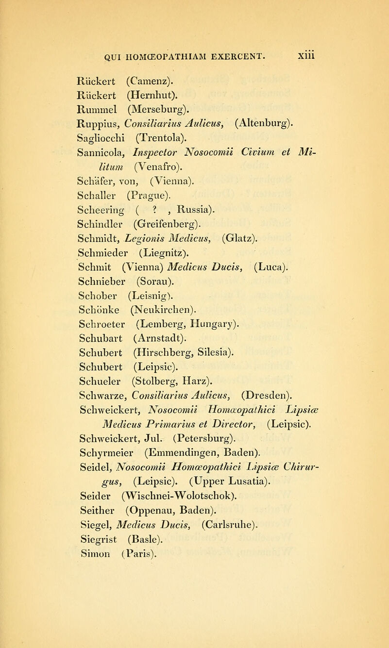 Ruckert (Camenz). Riickert (Hernhut). Rummel (Merseburg). Ruppius, Consiliarius Aulicus, (Altenburg). Sagliocchi (Trentola). Sannicola, Inspector Nosocomii Civiiim et Mi- litum (Venafro). Schafer, von, (Vienna). Schaller (Prague). Scheering ( ? , Russia). Schindler (Greifenberg). Schmidt, Legionis Medicus, (Glatz). Schmieder (Liegnitz). Schmit (Vienna) Medicus Ducis, (Luca). Schnieber (Sorau). Schober (Leisnig). Schbnke (Neukirchen). Schroeter (Lemberg, Hungary). Schubart (Arnstadt). Schubert (Hirschberg, Silesia). Schubert (Leipsic). Schueler (Stolberg, Harz). Schwarze, Consiliarius Aulicus, (Dresden). Schweickert, Nosocomii Homaopathici Lipsice Medicus Primarius et Director, (Leipsic). Schweickert, Jul. (Petersburg). Schyrmeier (Emmendingen, Baden). Seidel, Nosocomii Homoeopathici IJpsice Chirur- gus, (Leipsic). (Upper Lusatia). Seider (Wischnei-Wolotschok). Seither (Oppenau, Baden). Siegel, Medicus Ducis, (Carlsruhe). Siegrist (Basle). Simon (Paris).