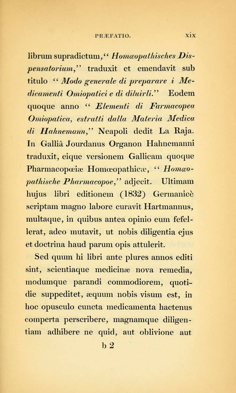 librum supradictum/' Homosopathisches Uis- pensatoriu7n/' traduxit et emendavit sub titulo ^' Modo generale di preparare i Me- dicamenti Omiopatici e di diluirli.^^ Eodem quoque anno *' Elementi di Farmacopea Omiopatica, estratti dalla Materia Medica di Hahnemann,'' Neapoli dedit La Raja. In Gallia Jourdanus Organon Hahnemanni traduxit, eique versionem Gallicam quoque Pharmacopceiee Homoeopathicee, '' Homxo- pathische Phar^nacopoe,^' adjecit. Ultimam hujus libri editionem (1832) Germanic^ scriptam magno labore curavit Hartmannus, multaque, in quibus antea opinio eum fefel- lerat, adeo mutavit, ut nobis diligentia ejus et doctrina haud parum opis attulerit. Sed quum hi libri ante plures annos editi sint, scientiaque medicinee nova remedia, modumque parandi commodiorem, quoti- die suppeditet, sequum nobis visum est, in hoc opusculo cuncta medicamenta hactenus comperta perscribere, magnamque diligen- tiam adhibere ne quid, aut obhvione aut b2