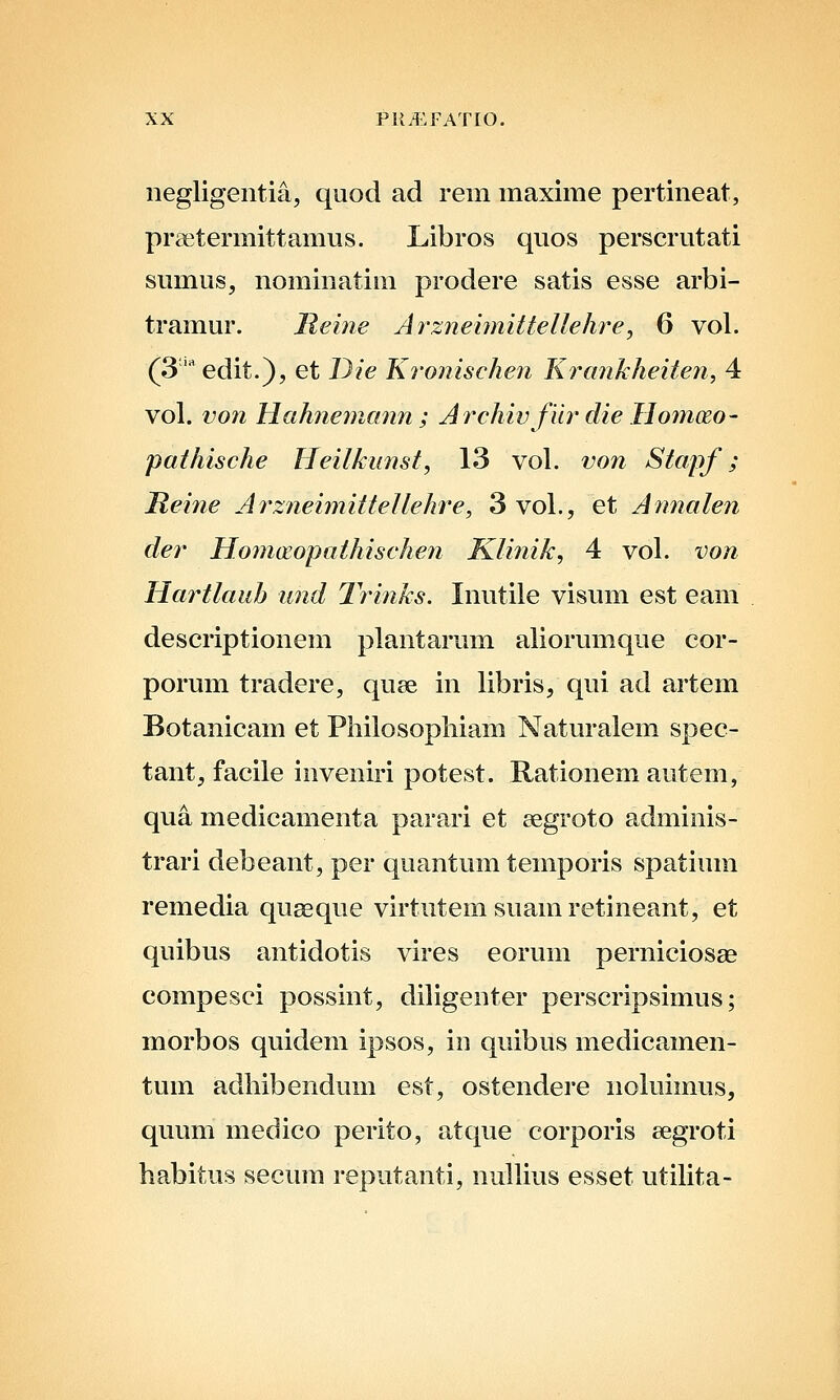 negligentia, quod ad rem maxime pertineat, praetermittamus. Libros quos perserutati sumus, nominatim prodere satis esse arbi- tramur. jReine ArzneimitteUehre, 6 vol. (S^^edit.), et Die Kronischen Krankheiten, 4 vol. von Hahne7nann ; Archiv fiir die HomcEo- pathische Heilkunst, 13 vol. von Stapf; Reine Arzneimittellehre, 3 vol., et Annalen cler Hoinceopathischen Klinik, 4 vol. von Hartlaub und 2ri?iks. Inutile visvmi est eam descriptionem plantarum aliorumque cor- porum tradere, quae in libris, qui ad artem Botanicam et Piiilosopliiam Naturalem spec- tant, facile inveniri potest. Rationem autem, qua medicamenta parari et aegroto adminis- trari debeant, per quantum temporis spatium remedia quseque virtutemsuamretineant, et quibus antidotis vires eorum perniciosse compesci possint, diligenter perscripsimus; morbos quidem ipsos, in quibus medicamen- tum adhibendum est, ostendere noluimus, quum medico perito, atque corporis eegroti habitus secum reputanti, nullius esset utilita-