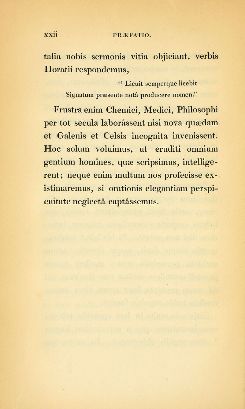 talia nobis sermonis vitia objiciant, verbis Horatii respondemus,  Licuit semperque licebit Signatum praesente nota pi'oducere nomen. Frustraenim Chemici, Medici, Philosophi per tot secula laborassent nisi nova queedam et Galenis et Celsis incognita invenissent. Hoc solum vohiimus, ut eruditi omnium gentium homines, quse scripsimus, intellige- rent; neque enim multum nos profecisse ex- istimaremus, si orationis elegantiam perspi- cuitate neglecta captassemus.