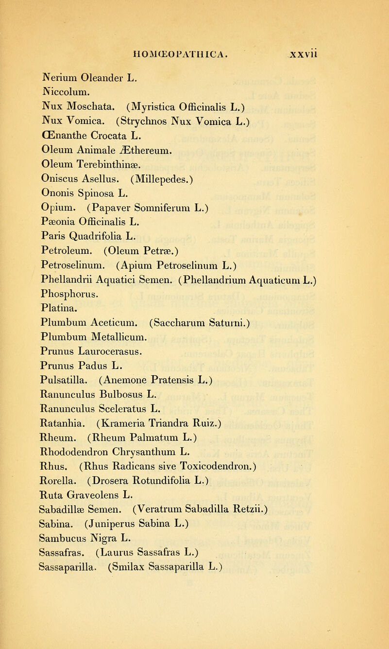 HOMtLOPATIlICA. XXVll Nerium Oleander L. Niccolum. Nux Moschata. (Myristica Officinalis L.) Nux Vomica. (Strychnos Nux Vomica L.) CEnanthe Crocata L. Oleum Animale iEthereum. Oleum Terebinthinse. Oniscus Asellus. (Millepedes.) Ononis Spinosa L. Opium. (Papaver Somniferum L.) Pseonia Officinalis L. Paris Quadrifolia L. Petroleum. (Oleum Petrae.) Petrosehnum. (Apium PetroseHnum L.) Phellandrii Aquatici Semen. (Phellandrium AquaticumL.) Phosphorus. Platina. Plumbum Aceticum. (Saccharum Saturni.) Plumbum MetaUicum. Prunus Laurocerasus. Prunus Padus L. Pulsatilla. (Anemone Pratensis L.) Ranunculus Bulbosus L. Ranunculus Sceleratus L. Ratanhia. (Krameria Triandra Ruiz.) Rheum. (Rheum Palmatum L.) Rhododendron Chrysanthum L. Rhus. (Rhus Radicans sive Toxicodendron.) Rorella. (Drosera Rotundifolia L.) Ruta Graveolens L. Sabadillse Semen. (Veratrum Sabadilla Retzii.) Sabina. (Juniperus Sabina L.) Sambucus Nigra L. Sassafras. (Laurus Sassafras L.) Sassaparilla. (Smilax Sassaparilla L.)