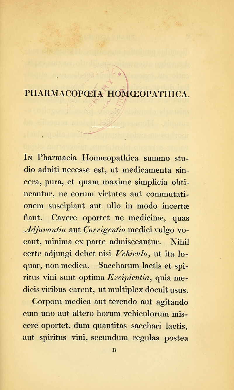 PHARMACOPCEIA HOMCEOPATHICA. In Pharmacia Homoeopatliica smnmo stu- dio adniti necesse est, ut medicamenta sin- cera, pura, et quam maxime simplicia obti- neantur, ne eorum virtutes aut commutati- onem suscipiant aut uUo in modo incertee fiant. Cavere oportet ne medicinse, quas ^dfuvantia aut Corrigentia medici vulgo vo- cant, minima ex parte adinisceantur. Nihil certe adjungi debet nisi Vehicula, ut ita lo- quar, non medica. Saccharum lactis et spi- ritus vini sunt optima Mxcipientia, quia me- dicis viribus carent, ut multiplex docuit usus. Corpora medica aut terendo aut agitando cum uno aut altero horum vehiculorum mis- cere oportet, dum quantitas sacchari lactis, aut spiritus vini, secundum regulas postea B