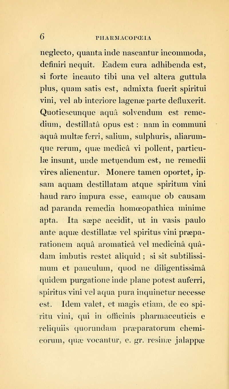neglecto, quantainde nascantur incommoda, definiri nequit. Eadem cura adhibenda est, si forte incauto tibi una vel altera guttula plus, quam satis est, admixta fuerit spiritui vini, vel ab interiore lagenae parte defluxerit. Quotiescunque aqua solvendum est reme- dium, destillatti opus est: nam in communi aqua multce ferri, salium, sulphuris, aUarum- que rerum, quse medica vi poUent, particu- lae insunt, uiide metuendum est, ne remedii vires ahenentur. Monere tamen oportet, ip- sam aquam destillatam atque spiritum vini haud raro impura esse, eamque ob causam ad paranda remedia homoeopathica minime apta. Ita ssepe accidit, ut in vasis paulo ante aquee destillatse vel spiritus vini praepa- rationem aqua aromatica vel medicina qua- dam imbutis restet aliquid; si sit subtiUssi- mum et pauculum, quod ne diligentissima quidem purgatione inde plane potest auferri, spiritus vini vel aqua pura inquinetur necesse est. Idem valet, et magis etiam, de eo spi- ritu vini, qui in officinis pharmaceuticis e reliquiis quorundam praeparatorum chemi- corum, qua) vocantur, e. gr. resin<T jahippag