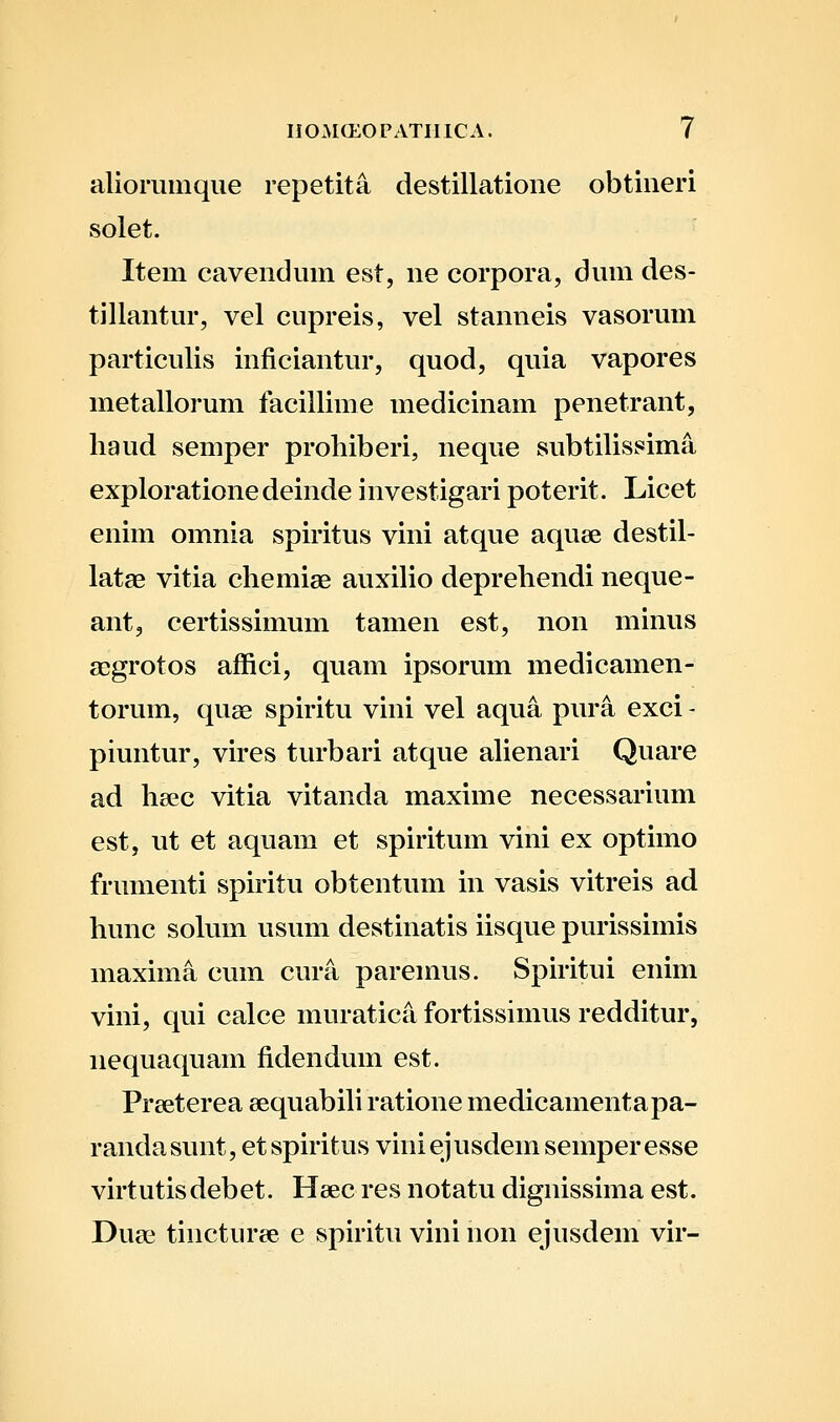 alioriiinque repetita destillatione obtineri solet. Item cavendum est, ne corpora, dum des- tillantur, vel cupreis, vel stanneis vasorum particulis inficiantur, quod, quia vapores metallorum facilliine medicinam penetrant, liaud semper prohiberi, neque subtilissima explorationedeinde investigari poterit. Licet enim omnia spiritus vini atque aquee destil- latae vitia chemiae auxilio deprehendi neque- ant, certissimum tamen est, non minus a^grotos affici, quam ipsorum medicamen- torum, quae spiritu vini vel aqua pura exci - piuntur, vires turbari atque alienari Quare ad hsec vitia vitanda maxime necessarium est, ut et aquam et spiritum vini ex optiino frumenti spiritu obtentum in vasis vitreis ad hunc solum usum destinatis iisque purissimis maxima cum cura paremus. Spiritui enim vini, qui calce muratica fortissimus redditur, nequaquam fidendum est. Prseterea sequabih ratione medicamentapa- randasunt, et spiritus viniejusdem semper esse virtutisdebet. Heec res notatu dignissima est. Duae tiiicturee e spiritu vini non ejusdem vir-