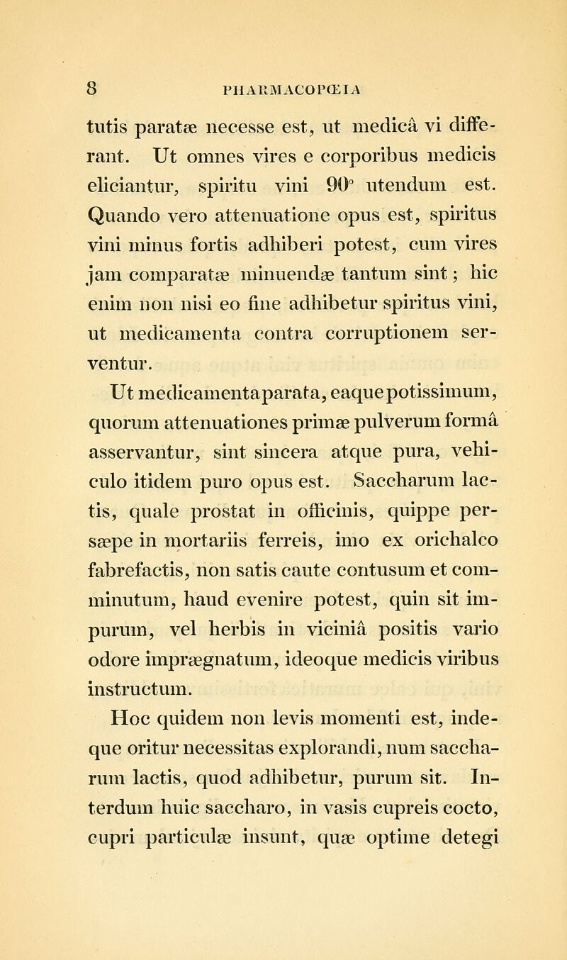 tutis paratee necesse est, ut medica vi diflfe- raiit. Ut omnes vires e corporibus medicis eliciantur, spiritu vini 90° utendum est. Quando vero attenuatione opus est, spiritus vini minus fortis adhiberi potest, cum vires jam comparatse minuendae tantum sint; hic enim non nisi eo fine adhibetur spiritus vini, ut medicamenta contra corruptionem ser- ventur. Ut medicamentaparata, eaquepotissimum, quorum attenuationes primae pulverum forma asservantur, sint sincera atque pura, vehi- culo itidem puro opus est. Saccharum lac- tis, quale prostat in officinis, quippe per- saepe in rnortariis ferreis, imo ex orichalco fabrefactis, non satis caute contusum et com- minutum, haud evenire potest, quin sit im- purum, vel herbis in vicinia positis vario odore impraegnatum, ideoque medicis viribus instructum. Hoc quidem non levis momenti est, inde- que oritur necessitas explorandi, num saccha- rum lactis, quod adhibetur, purum sit. In- terdum huic saccharo, in vasis cupreis cocto, cupri particulas insunt, qua? optime detegi