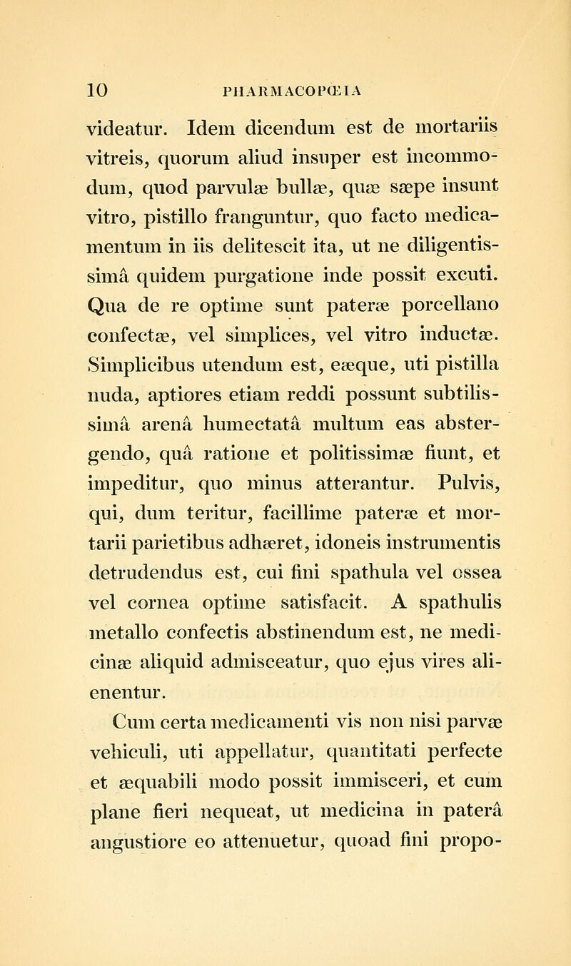 videatur. Idem dicendum est de mortariis vitreis, quorum aliud insuper est incommo- dum, quod parvulae buUae, quse saepe insunt vitro, pistillo franguntur, quo facto medica- mentum in iis delitescit ita, ut ne diligentis- sima quidem pvu-gatione inde possit excuti. Qua de re optime sunt pateree porcellano eonfectae, vel simplices, vel vitro inductae. Simplicibus utendum est, eeeque, uti pistilla nuda, aptiores etiam reddi possunt subtilis- sima arena humectata multum eas abster- gendo, qua ratione et politissimae fiunt, et impeditur, quo minus atterantur. Pulvis, qui, dum teritur, facillime pateree et mor- tarii parietibus adheeret, idoneis instrumentis detrudendus est, cui fini spathula vel ossea vel cornea optime satisfacit. A spathuUs metallo confectis abstinendum est, ne medi- cinae aUquid admisceatur, quo ejus vires aU- enentur. Cum certa medicamenti vis non nisi parvae vehicuU, uti appeUatur, quantitati perfecte et aequabili modo possit immisceri, et cum plane fieri nequeat, ut medicina in patera angustiore eo attenuetur, quoad fini propo-