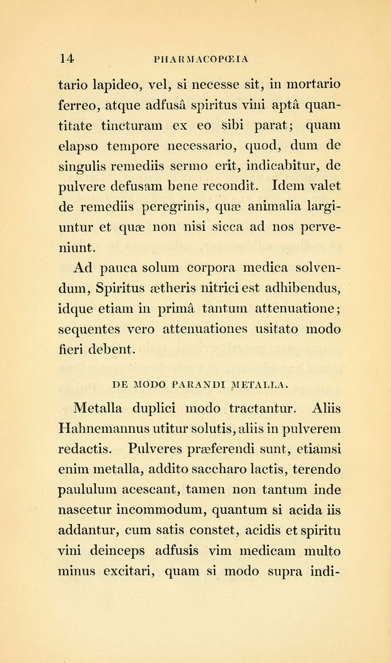 tario lapideo, vel, si necesse sit, in mortario ferreo, atque adfusa spiritus viiii apta quan- titate tincturam ex eo sibi parat; quam elapso tempore necessario, quod, dum de singulis remediis sermo erit, indicabitur, de pulvere defusam bene recondit. Idem valet de remediis peregrinis, quse animalia largi- untur et quse non nisi sicca ad nos perve- niunt. Ad pauca solum corpora medica solven- dum, Spiritus aetheris nitrici est adhibendus, idque etiam in prima tantum attenuatione; sequentes vero attenuationes usitato modo fieri debent. DE MODO PARANDI METALLA. Metalla duplici modo tractantur. Ahis Hahnemannus utitur solutis, aUis in pulverem redactis. Pulveres praeferendi sunt, etiamsi enim metalla, addito saccharo lactis, terendo paululum acescant, tamen non tantum inde nascetur incommodum, quantum si acida iis addantur, cum satis constet, acidis et spiritu vini deinceps adfusis vim medicam multo minus excitari, quam si modo supra indi-