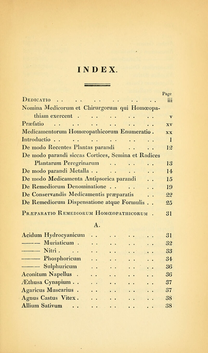 INDEX. Dedicatio . . Noniina Medicorum et Chirurgorum qui Homoeopa- thiam exercent . PrEefatio Medicamentorum Homoeopathicorum Enumeratio . Introductio . . De modo Recentes Plantas parandi De modo parandi siccas Cortices, Semina et Radices Plantarum Peregrinarum De modo parandi Metalla . . De modo Medicamenta Antipsorica parandi . . De Remediorum Denominatione . . De Conservandis Medicamentis prgeparatis . . De Remediorum Dispensatione atque Formulis . . Pr^paratio Remediorum Homceopathicorum . Page iii V XV XX 1 12 13 14 15 19 22 25 31 Acidum Hydrocyanicum Muriaticum . Nitri . . . Phosphoricum Sulphuricum Aconitum Napellus iEthusa Cynapium . Agaricus Muscarius Agnus Castus Vitex Alhum Sativum 31 32 33 34 36 36 37 37 38 38