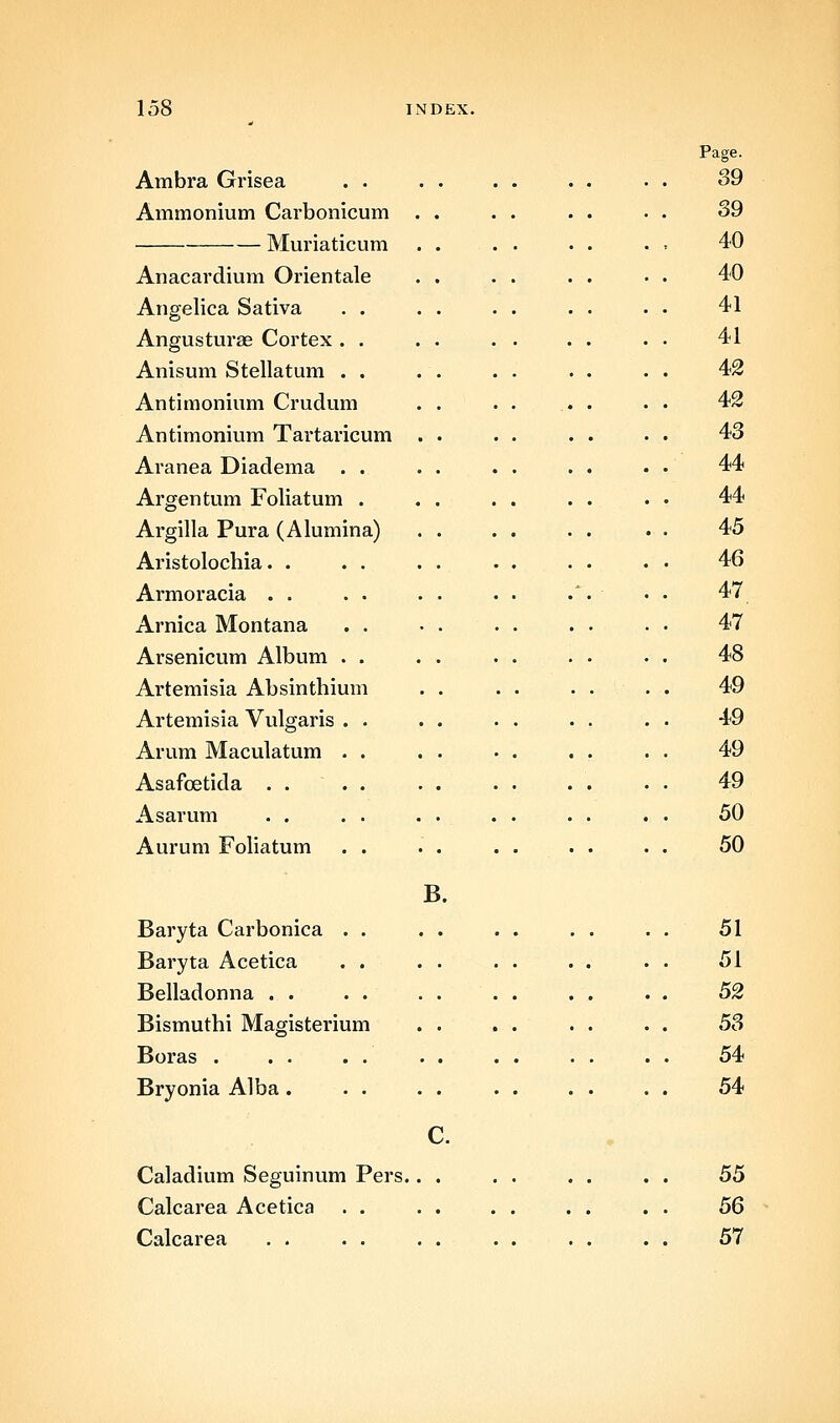 Ambra Grisea . . Ammonium Carbonicum Muriaticum Anacardium Orientale Angelica Sativa . . Angusturae Cortex . . Anisum Stellatum . . Antimonium Crudum Antimonium Tartaricum Aranea Diadema Argentum Foliatum Argilla Pura (Alumina) Aristolochia. . Armoracia . . Arnica Montana Arsenicum Album Artemisia Absinthium Artemisia Vulgaris Arum Maculatum Asafcetida . . Asarum . . Aurum FoUatum Baryta Carbonica . . Baryta Acetica . . Belladonna . . Bismuthi Magisterium Boras . Bryonia Alba . . . B. Page. 39 39 40 40 41 41 42 42 43 44 44 45 46 47 47 48 49 49 49 49 50 50 51 51 52 5S 54 54 Caladium Seguinum Pers.. Calcarea Acetica . . Calcarea 55 56 57