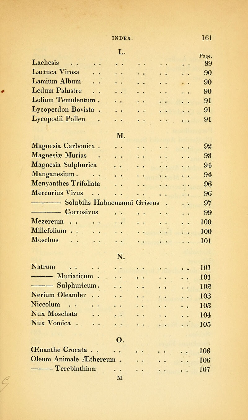L. Lachesis . . Lactuca Virosa Lamium Album Ledum Palustre Lolium Temulentum Lycoperdon Bovista Lycopodii Pollen M. Magnesia Carbonica . . . Magnesiae Murias . . . Magnesia Sulphurica . . Manganesium. Menyanthes Ti-ifoliata . . Mercurius Vivus Solubihs Hahnemanni Gr Corrosivus . . Mezereum . . Millefohum . . Moschus N. Natrum . . Muriaticum Sulphuricum Nerium Oleander . Niccolum . . Nux Moschata Nux Vomica • iseus O. CEnanthe Crocata . . Oleum Animale iEthereum Terebinthinae Page. 89 90 90 90 91 91 91 92 93 94 94 96 96 97 99 100 100 101 101 101 lO^ 103 103 104 105 106 106 107 M