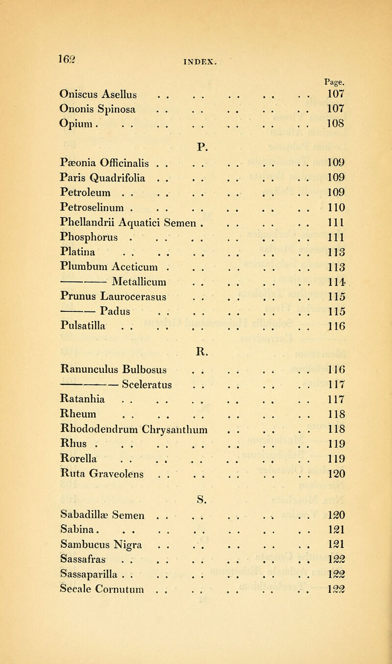 Oniscus Asellus Ononis Spinosa Opium . . . Page. 107 107 108 Pasonia Officinalis . . Paris Quadrifolia . . Petroleum . . Petroselinum . . . Phellandrii Aquatici Semen Phosphorus . Platina . . Plumbum Aceticum . Metallicum Prunus Laurocerasus Padus . . Pulsatilla . . . . R. Ranunculus Bulbosus . . Sceleratus . . Ratanhia Rheum Rhododendrum Chrysahthum Rhus . Rorella Ruta Graveolens . . S. Sabadillae Semen Sabina. . . Sambucus Nigra Sassafras . . Sassaparilla . . Seeale Cornutum 109 109 109 110 111 111 113 113 1M< 115 115 116 116 117 117 118 118 119 119 120 120 121 121 122 122 122