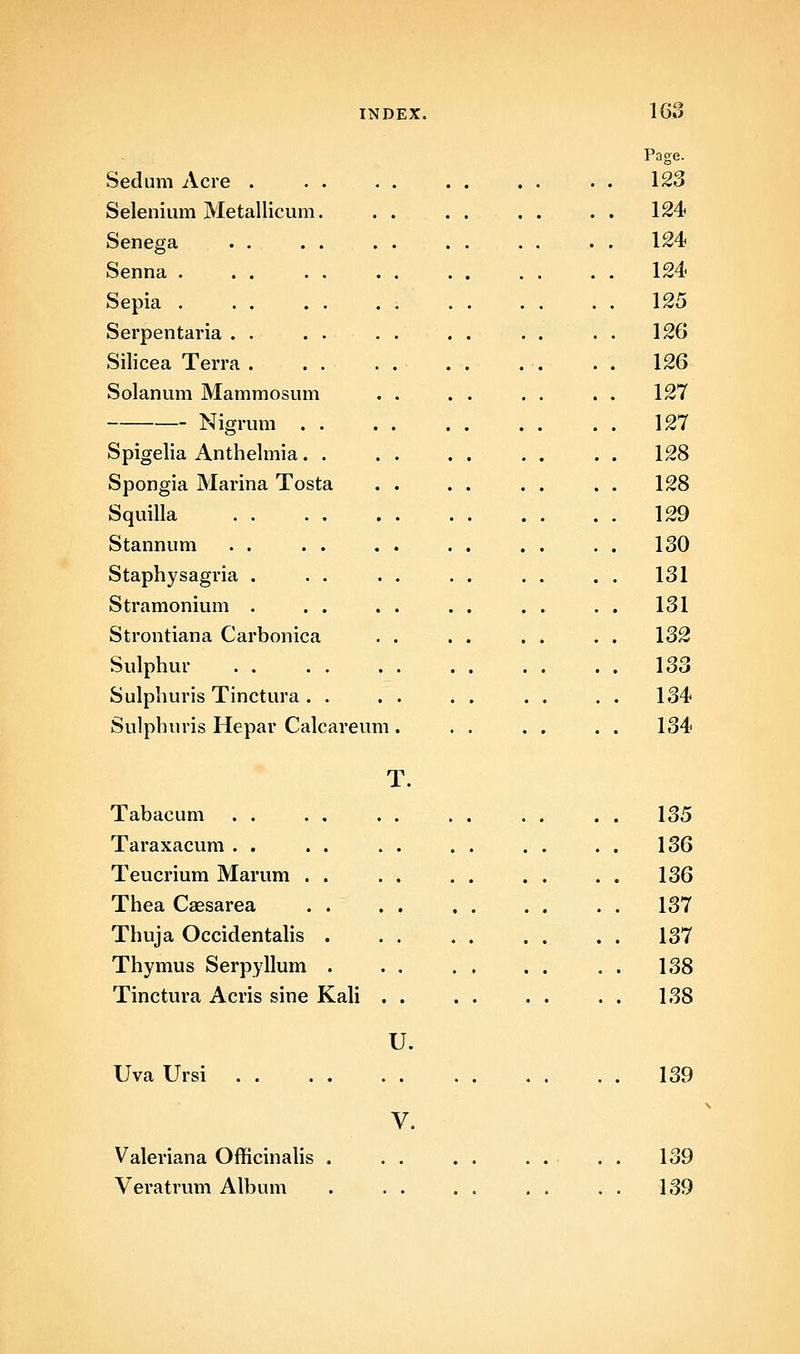Page. Sedum Acre . . 123 Selenium Metallicum. . 124 Senega . 124 Senna . . 124 Sepia . . 125 Serpentaria . . . 126 Silicea Terra . . 126 Solanum Mammosum . 127 Nigrum . . . 127 Spigelia Anthelmia. . . 128 Spongia Marina Tosta . 128 Squilla . 129 Stannum . 130 Staphysagria . . 131 Stramonium . . 131 Strontiana Carbonica . 132 Sulphur . 133 Sulphuris Tinctura . . . 134 Sulphuris Hepar Calcareum . 134 T. Tabacum . 135 Taraxacum . . . 136 Teucrium Marum . . . 136 Thea Csesarea . . . 137 Thuja Occidentahs . . 137 Thymus Serpyllum . . 138 Tinctura Acris sine Kali . . 138 U. Uva Ursi , . . . 139 V. Valeriana OfficinaUs . . . . . . . . . 139 Veratrum Album . . . . 139