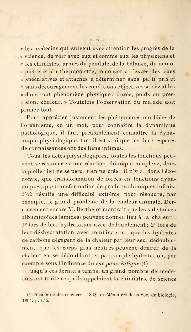 « les médecins qui suivent avec attention les progrès de la « science, de voir avec eux et comme eux les physiciens et « les chimistes, armés du pendule, de la balance, du mano- « mètre et du thermomètre, renoncer à l'excès des vues « spéculatives et attachés à déterminer sans parti pris et « sans découragement les conditions objectives saisissables « dans tout phénomène physique: durée, poids ou pres- « sion, chaleur. » Toutefois l'observation du malade doit primer tout. Pour apprécier justement les phénomènes morbides de l'organisme, en un mot, pour connaître la dynamique pathologique, il faut préalablement connaître la dyna- mique physiologique, tant il est vrai que ces deux espèces de connaissances ont des liens intimes. Tous les actes physiologiques, toutes les fonctions peu- vent se résumer en une réaction chimique complexe, dans laquelle rien ne se perd, rien ne crée ; il n'y a, dans l'éco- nomie, que transformation de forces en fonctions dyna- miques, que transformation de produits chimiques infinis, d'où résulte une difficulté extrême pour résoudre, par exemple, le grand problème de la chaleur animale. Der- nièrement encore M. Berthelot montrait que les substances albiiminoïdes (amides) peuvent donner lieu à la chaleur : 1 lors de leur hydratation avec dédoublement; 2° lors de leur déshydratation avec combinaison; que les hydrates de carbone dégagent de la chaleur par leur seul dédouble- ment; que les corps gras neutres peuvent donner de la chaleur en se dédoublant et par simple hydratation, par exemple sous l'influence du suc pancréatique (1). Jusqu'à ces derniers temps, un grand nombre de méde- cins ont traité ce qu'ils appelaient la chimiâtrie de science fi) Académie des sciences, 1863. et Mémoires de la Soc. de biologie, 1864. p. lo5.